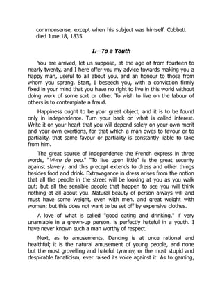 commonsense, except when his subject was himself. Cobbett
died June 18, 1835.
I.—To a Youth
You are arrived, let us suppose, at the age of from fourteen to
nearly twenty, and I here offer you my advice towards making you a
happy man, useful to all about you, and an honour to those from
whom you sprang. Start, I beseech you, with a conviction firmly
fixed in your mind that you have no right to live in this world without
doing work of some sort or other. To wish to live on the labour of
others is to contemplate a fraud.
Happiness ought to be your great object, and it is to be found
only in independence. Turn your back on what is called interest.
Write it on your heart that you will depend solely on your own merit
and your own exertions, for that which a man owes to favour or to
partiality, that same favour or partiality is constantly liable to take
from him.
The great source of independence the French express in three
words, "Vivre de peu." "To live upon little" is the great security
against slavery; and this precept extends to dress and other things
besides food and drink. Extravagance in dress arises from the notion
that all the people in the street will be looking at you as you walk
out; but all the sensible people that happen to see you will think
nothing at all about you. Natural beauty of person always will and
must have some weight, even with men, and great weight with
women; but this does not want to be set off by expensive clothes.
A love of what is called "good eating and drinking," if very
unamiable in a grown-up person, is perfectly hateful in a youth. I
have never known such a man worthy of respect.
Next, as to amusements. Dancing is at once rational and
healthful; it is the natural amusement of young people, and none
but the most grovelling and hateful tyranny, or the most stupid and
despicable fanaticism, ever raised its voice against it. As to gaming,
 