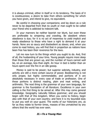 it is always criminal, either in itself or in its tendency. The basis of it
is covetousness; a desire to take from others something for which
you have given, and intend to give, no equivalent.
Be careful in choosing your companions; and lay down as a rule
never to be departed from that no youth or man ought to be called
your friend who is addicted to indecent talk.
In your manners be neither boorish nor blunt, but even these
are preferable to simpering and crawling. Be obedient where
obedience is due; for it is no act of meanness to yield implicit and
ready obedience to those who have a right to demand it at your
hands. None are so saucy and disobedient as slaves; and, when you
come to read history, you will find that in proportion as nations have
been free has been their reverence for the laws.
Let me now turn to the things which you ought to do. And, first
of all, the husbanding of your time. Young people require more sleep
than those that are grown up, and the number of hours cannot well
be, on an average, less than eight. An hour in bed is better than an
hours spent over the fire in an idle gossip.
Money is said to be power; but superior sobriety, industry, and
activity are still a more certain source of power. Booklearning is not
only proper, but highly commendable; and portions of it are
absolutely necessary in every case of trade or profession. One of
these portions is distinct reading, plain and neat writing, and
arithmetic. The next thing is the grammar of your own language, for
grammar is the foundation of all literature. Excellence in your own
calling is the first thing to be aimed at. After this may come general
knowledge. Geography naturally follows grammar; and you should
begin with that of this kingdom. When you come to history, begin
also with that of your own country; and here it is my bounded duty
to put you well on your guard. The works of our historians are, as
far as they relate to former times, masses of lies unmatched by any
others that the world has ever seen.
II.—To a Young Man
 