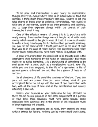 To be poor and independent is very nearly an impossibility;
though poverty is, except where there is an actual want of food and
raiment, a thing much more imaginary than real. Resolve to set this
false shame of being poor at defiance. Nevertheless, men ought to
take care of their names, ought to use them prudently and sparingly,
and to keep their expenses always within the bounds of their
income, be it what it may.
One of the effectual means of doing this is to purchase with
ready money. Innumerable things are not bought at all with ready
money which would be bought in case of trust; it is so much easier
to order a thing than to pay for it. I believe that, generally speaking,
you pay for the same article a fourth part more in the case of trust
than you do in the case of ready money. The purchasing with ready
money really means that you have more money to purchase with.
A great evil arising from the desire not to be thought poor is the
destructive thing honoured by the name of "speculation," but which
ought to be called gambling. It is a purchasing of something to be
sold again with a great profit at a considerable hazard. Your life,
while you are thus engaged, is the life of a gamester: a life of
general gloom, enlivened now and then by a gleam of hope or of
success.
In all situations of life avoid the trammels of the law. If you win
your suit and are poorer than you were before, what do you
accomplish? Better to put up with the loss of one pound than with
two, with all the loss of time and all the mortification and anxiety
attending a law suit.
Unless your business or your profession be duly attended to
there can be no real pleasure in any other employment of a portion
of your time. Men, however, must have some leisure, some
relaxation from business; and in the choice of this relaxation much
of your happiness will depend.
Where fields and gardens are at hand, they present the most
rational scenes for leisure. Nothing can be more stupid than sitting,
 