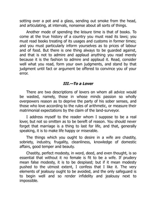 sotting over a pot and a glass, sending out smoke from the head,
and articulating, at intervals, nonsense about all sorts of things.
Another mode of spending the leisure time is that of books. To
come at the true history of a country you must read its laws; you
must read books treating of its usages and customs in former times;
and you must particularly inform yourselves as to prices of labour
and of food. But there is one thing always to be guarded against,
and that is not to admire and applaud anything you read merely
because it is the fashion to admire and applaud it. Read, consider
well what you read, form your own judgments, and stand by that
judgment until fact or argument be offered to convince you of your
error.
III.—To a Lover
There are two descriptions of lovers on whom all advice would
be wasted, namely, those in whose minds passion so wholly
overpowers reason as to deprive the party of his sober senses, and
those who love according to the rules of arithmetic, or measure their
matrimonial expectations by the claim of the land-surveyor.
I address myself to the reader whom I suppose to be a real
lover, but not so smitten as to be bereft of reason. You should never
forget that marriage is a thing to last for life, and that, generally
speaking, it is to make life happy or miserable.
The things which you ought to desire in a wife are chastity,
sobriety, industry, frugality, cleanliness, knowledge of domestic
affairs, good temper and beauty.
Chastity, perfect modesty, in word, deed, and even thought, is so
essential that without it no female is fit to be a wife. If prudery
mean false modesty, it is to be despised; but if it mean modesty
pushed to the utmost extent, I confess that I like it. The very
elements of jealousy ought to be avoided, and the only safeguard is
to begin well and so render infidelity and jealousy next to
impossible.
 