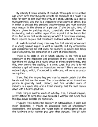 By sobriety I mean sobriety of conduct. When girls arrive at that
age which turns their thoughts towards the command of a house it is
time for them to cast away the levity of a child. Sobriety is a title to
trustworthiness, and that is a treasure to prize above all others. But
in order to possess this precious trustworthiness you must exercise
your reason in the choice of a partner. If she be vain, fond of
flattery, given to gadding about, coquettish, she will never be
trustworthy, and you will be unjust if you expect it at her hands. But
if you find in her that innate sobriety of which I have been speaking,
there requires on your part confidence and trust without any limit.
An ardent-minded young man may fear that sobriety of conduct
in a young woman argues a want of warmth; but my observation
and experience tell me that levity, not sobriety, is, ninety-nine times
out of a hundred, the companion of a want of ardent feeling.
There is no state in life in which industry in the wife is not
necessary to the happiness and prosperity of the family. If she be
lazy there will always be a heavy arrear of things unperformed, and
this, even among the wealthy, is a great curse. But who is to tell
whether a girl will make an industrious woman? There are certain
outward signs, which, if attended to with care, will serve as pretty
sure guides.
If you find the tongue lazy you may be nearly certain that the
hands and feet are the same. The pronunciation of an industrious
person is generally quick, distinct, and firm. Another mark of
industry is a quick step and a tread showing that the foot comes
down with a hearty good will.
Early rising is another mark of industry. It is, I should imagine,
pretty difficult to keep love alive towards a woman who never sees
the dew, never beholds the rising sun.
Frugality. This means the contrary of extravagance. It does not
mean stinginess; it means an abstaining from all unnecessary
expenditure. The outward and vulgar signs of extravagance are all
the hardware which women put upon their persons. The girl who
 