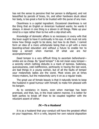 has not the sense to perceive that her person is disfigured, and not
beautified by parcels of brass, tin, and other hardware stuck about
her body, is too great a fool to be trusted with the purse of any man.
Cleanliness is a capital ingredient. Occasional cleanliness is not
the thing that an English or American husband wants; he wants it
always. A sloven in one thing is a sloven in all things. Make up your
mind to a rope rather than to live with a slip-shod wife.
Knowledge of domestic affairs is so necessary in every wife that
the lover ought to have it continually in his eye. A wife must not only
know how things ought to be done, but how to do them. I cannot
form an idea of a more unfortunate being than a girl with a mere
boarding-school education and without a future to enable her to
keep a servant when married. Of what use are her
accomplishments?
Good temper is a very difficult thing to ascertain beforehand—
smiles are so cheap. By "good temper" I do not mean easy temper—
a serenity which nothing disturbs is a mark of laziness. Sulkiness,
querulousness, cold indifference, pertinacity in having the last word,
are bad things in a young woman, but of all the faults of temper
your melancholy ladies are the worst. Most wives are at times
misery-makers, but the melancholy carry it on as a regular trade.
The great use of female beauty is that it naturally tends to keep
the husband in good humour with himself, to make him pleased with
his bargain.
As to constancy in lovers, even when marriage has been
promised, and that, too, in the most solemn manner, it is better for
both parties to break off than to be coupled together with the
reluctant assent of either.
IV.—To a Husband
It is as a husband that your conduct will have the greatest effect
on your happiness. All in a wife, beyond her own natural disposition
 