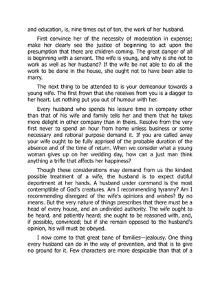 and education, is, nine times out of ten, the work of her husband.
First convince her of the necessity of moderation in expense;
make her clearly see the justice of beginning to act upon the
presumption that there are children coming. The great danger of all
is beginning with a servant. The wife is young, and why is she not to
work as well as her husband? If the wife be not able to do all the
work to be done in the house, she ought not to have been able to
marry.
The next thing to be attended to is your demeanour towards a
young wife. The first frown that she receives from you is a dagger to
her heart. Let nothing put you out of humour with her.
Every husband who spends his leisure time in company other
than that of his wife and family tells her and them that he takes
more delight in other company than in theirs. Resolve from the very
first never to spend an hour from home unless business or some
necessary and rational purpose demand it. If you are called away
your wife ought to be fully apprised of the probable duration of the
absence and of the time of return. When we consider what a young
woman gives up on her wedding day, how can a just man think
anything a trifle that affects her happiness?
Though these considerations may demand from us the kindest
possible treatment of a wife, the husband is to expect dutiful
deportment at her hands. A husband under command is the most
contemptible of God's creatures. Am I recommending tyranny? Am I
recommending disregard of the wife's opinions and wishes? By no
means. But the very nature of things prescribes that there must be a
head of every house, and an undivided authority. The wife ought to
be heard, and patiently heard; she ought to be reasoned with, and,
if possible, convinced; but if she remain opposed to the husband's
opinion, his will must be obeyed.
I now come to that great bane of families—jealousy. One thing
every husband can do in the way of prevention, and that is to give
no ground for it. Few characters are more despicable than that of a
 