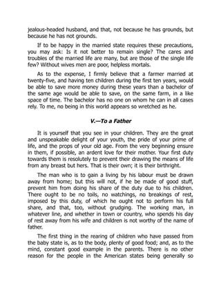 jealous-headed husband, and that, not because he has grounds, but
because he has not grounds.
If to be happy in the married state requires these precautions,
you may ask: Is it not better to remain single? The cares and
troubles of the married life are many, but are those of the single life
few? Without wives men are poor, helpless mortals.
As to the expense, I firmly believe that a farmer married at
twenty-five, and having ten children during the first ten years, would
be able to save more money during these years than a bachelor of
the same age would be able to save, on the same farm, in a like
space of time. The bachelor has no one on whom he can in all cases
rely. To me, no being in this world appears so wretched as he.
V.—To a Father
It is yourself that you see in your children. They are the great
and unspeakable delight of your youth, the pride of your prime of
life, and the props of your old age. From the very beginning ensure
in them, if possible, an ardent love for their mother. Your first duty
towards them is resolutely to prevent their drawing the means of life
from any breast but hers. That is their own; it is their birthright.
The man who is to gain a living by his labour must be drawn
away from home; but this will not, if he be made of good stuff,
prevent him from doing his share of the duty due to his children.
There ought to be no toils, no watchings, no breakings of rest,
imposed by this duty, of which he ought not to perform his full
share, and that, too, without grudging. The working man, in
whatever line, and whether in town or country, who spends his day
of rest away from his wife and children is not worthy of the name of
father.
The first thing in the rearing of children who have passed from
the baby state is, as to the body, plenty of good food; and, as to the
mind, constant good example in the parents. There is no other
reason for the people in the American states being generally so
 