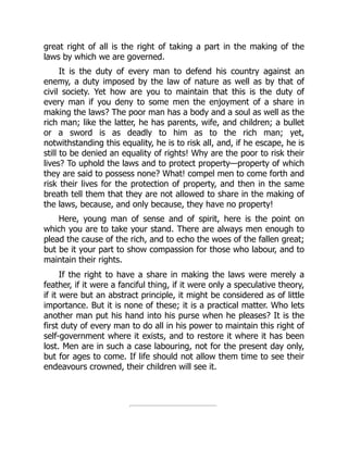 great right of all is the right of taking a part in the making of the
laws by which we are governed.
It is the duty of every man to defend his country against an
enemy, a duty imposed by the law of nature as well as by that of
civil society. Yet how are you to maintain that this is the duty of
every man if you deny to some men the enjoyment of a share in
making the laws? The poor man has a body and a soul as well as the
rich man; like the latter, he has parents, wife, and children; a bullet
or a sword is as deadly to him as to the rich man; yet,
notwithstanding this equality, he is to risk all, and, if he escape, he is
still to be denied an equality of rights! Why are the poor to risk their
lives? To uphold the laws and to protect property—property of which
they are said to possess none? What! compel men to come forth and
risk their lives for the protection of property, and then in the same
breath tell them that they are not allowed to share in the making of
the laws, because, and only because, they have no property!
Here, young man of sense and of spirit, here is the point on
which you are to take your stand. There are always men enough to
plead the cause of the rich, and to echo the woes of the fallen great;
but be it your part to show compassion for those who labour, and to
maintain their rights.
If the right to have a share in making the laws were merely a
feather, if it were a fanciful thing, if it were only a speculative theory,
if it were but an abstract principle, it might be considered as of little
importance. But it is none of these; it is a practical matter. Who lets
another man put his hand into his purse when he pleases? It is the
first duty of every man to do all in his power to maintain this right of
self-government where it exists, and to restore it where it has been
lost. Men are in such a case labouring, not for the present day only,
but for ages to come. If life should not allow them time to see their
endeavours crowned, their children will see it.
 