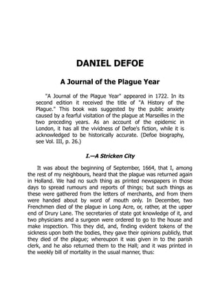 DANIEL DEFOE
A Journal of the Plague Year
"A Journal of the Plague Year" appeared in 1722. In its
second edition it received the title of "A History of the
Plague." This book was suggested by the public anxiety
caused by a fearful visitation of the plague at Marseilles in the
two preceding years. As an account of the epidemic in
London, it has all the vividness of Defoe's fiction, while it is
acknowledged to be historically accurate. (Defoe biography,
see Vol. III, p. 26.)
I.—A Stricken City
It was about the beginning of September, 1664, that I, among
the rest of my neighbours, heard that the plague was returned again
in Holland. We had no such thing as printed newspapers in those
days to spread rumours and reports of things; but such things as
these were gathered from the letters of merchants, and from them
were handed about by word of mouth only. In December, two
Frenchmen died of the plague in Long Acre, or, rather, at the upper
end of Drury Lane. The secretaries of state got knowledge of it, and
two physicians and a surgeon were ordered to go to the house and
make inspection. This they did, and, finding evident tokens of the
sickness upon both the bodies, they gave their opinions publicly, that
they died of the plague; whereupon it was given in to the parish
clerk, and he also returned them to the Hall; and it was printed in
the weekly bill of mortality in the usual manner, thus:
 