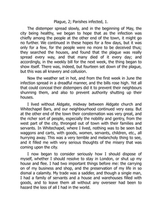 Plague, 2; Parishes infected, 1.
The distemper spread slowly, and in the beginning of May, the
city being healthy, we began to hope that as the infection was
chiefly among the people at the other end of the town, it might go
no further. We continued in these hopes for a few days, but it was
only for a few, for the people were no more to be deceived thus;
they searched the houses, and found that the plague was really
spread every way, and that many died of it every day; and
accordingly, in the weekly bill for the next week, the thing began to
show itself. There was, indeed, but fourteen set down of the plague,
but this was all knavery and collusion.
Now the weather set in hot, and from the first week in June the
infection spread in a dreadful manner, and the bills rose high. Yet all
that could conceal their distempers did it to prevent their neighbours
shunning them, and also to prevent authority shutting up their
houses.
I lived without Aldgate, midway between Aldgate church and
Whitechapel Bars, and our neighbourhood continued very easy. But
at the other end of the town their consternation was very great, and
the richer sort of people, especially the nobility and gentry, from the
west part of the city, thronged out of town with their families and
servants. In Whitechapel, where I lived, nothing was to be seen but
waggons and carts, with goods, women, servants, children, etc., all
hurrying away. This was a very terrible and melancholy thing to see,
and it filled me with very serious thoughts of the misery that was
coming upon the city.
I now began to consider seriously how I should dispose of
myself, whether I should resolve to stay in London, or shut up my
house and flee. I had two important things before me: the carrying
on of my business and shop, and the preservation of my life in so
dismal a calamity. My trade was a saddler, and though a single man,
I had a family of servants and a house and warehouses filled with
goods, and to leave them all without any overseer had been to
hazard the loss of all I had in the world.
 