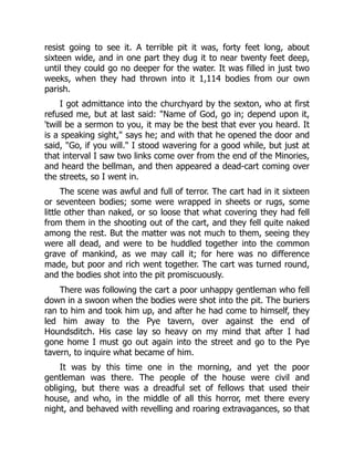 resist going to see it. A terrible pit it was, forty feet long, about
sixteen wide, and in one part they dug it to near twenty feet deep,
until they could go no deeper for the water. It was filled in just two
weeks, when they had thrown into it 1,114 bodies from our own
parish.
I got admittance into the churchyard by the sexton, who at first
refused me, but at last said: "Name of God, go in; depend upon it,
'twill be a sermon to you, it may be the best that ever you heard. It
is a speaking sight," says he; and with that he opened the door and
said, "Go, if you will." I stood wavering for a good while, but just at
that interval I saw two links come over from the end of the Minories,
and heard the bellman, and then appeared a dead-cart coming over
the streets, so I went in.
The scene was awful and full of terror. The cart had in it sixteen
or seventeen bodies; some were wrapped in sheets or rugs, some
little other than naked, or so loose that what covering they had fell
from them in the shooting out of the cart, and they fell quite naked
among the rest. But the matter was not much to them, seeing they
were all dead, and were to be huddled together into the common
grave of mankind, as we may call it; for here was no difference
made, but poor and rich went together. The cart was turned round,
and the bodies shot into the pit promiscuously.
There was following the cart a poor unhappy gentleman who fell
down in a swoon when the bodies were shot into the pit. The buriers
ran to him and took him up, and after he had come to himself, they
led him away to the Pye tavern, over against the end of
Houndsditch. His case lay so heavy on my mind that after I had
gone home I must go out again into the street and go to the Pye
tavern, to inquire what became of him.
It was by this time one in the morning, and yet the poor
gentleman was there. The people of the house were civil and
obliging, but there was a dreadful set of fellows that used their
house, and who, in the middle of all this horror, met there every
night, and behaved with revelling and roaring extravagances, so that
 