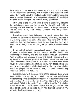 the master and mistress of the house were terrified at them. They
sat in a room next the street, and as often as the dead-cart came
along, they would open the windows and make impudent mocks and
jeers at the sad lamentations of the people, especially if they heard
the poor people call upon God to have mercy upon them.
They were at this vile work when I came to the house, ridiculing
the unfortunate man, and his sorrow for his wife and children,
taunting him with want of courage to leap into the pit and go to
Heaven with them, and adding profane and blasphemous
expressions.
I gently reproved them, being not unknown to two of them. But
I cannot call to mind the abominable raillery which they returned to
me, making a jest of my calling the plague the Hand of God. They
continued this wretched course three or four days; but they were,
every one of them, carried into the great pit before it was quite filled
up.
In my walks I had daily many dismal scenes before my eyes, as
of persons falling dead in the streets, terrible shrieks and
screechings of women, and the like. Passing through Tokenhouse
Yard, in Lothbury, of a sudden a casement violently opened just over
my head, and a woman gave three frightful screeches, and then
cried: "Oh Death! Death! Death!" in a most inimitable tone, which
struck me with horror and a chillness in my very blood. There was
nobody to be seen in the whole street, neither did any other window
open; for people had no curiosity now, nor could anybody help
another. I went on into Bell Alley.
Just in Bell Alley, at the right hand of the passage, there was a
more terrible cry than that, and I could hear women and children
run screaming about the rooms distracted. A garret window opened,
and somebody from a window on the other side of the alley called
and asked, "What is the matter?" upon which, from the first window
it was answered: "O Lord, my old master has hanged himself!" The
other asked again: "Is he quite dead?" And the first answered, "Ay,
ay, quite dead—quite dead and cold."
 