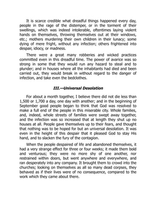It is scarce credible what dreadful things happened every day,
people in the rage of the distemper, or in the torment of their
swellings, which was indeed intolerable, oftentimes laying violent
hands on themselves, throwing themselves out at their windows,
etc.; mothers murdering their own children in their lunacy; some
dying of mere fright, without any infection; others frightened into
despair, idiocy, or madness.
There were a great many robberies and wicked practices
committed even in this dreadful time. The power of avarice was so
strong in some that they would run any hazard to steal and to
plunder; and in houses where all the inhabitants had died and been
carried out, they would break in without regard to the danger of
infection, and take even the bedclothes.
III.—Universal Desolation
For about a month together, I believe there did not die less than
1,500 or 1,700 a day, one day with another; and in the beginning of
September good people began to think that God was resolved to
make a full end of the people in this miserable city. Whole families,
and, indeed, whole streets of families were swept away together,
and the infection was so increased that at length they shut up no
houses at all. People gave themselves up to their fears, and thought
that nothing was to be hoped for but an universal desolation. It was
even in the height of this despair that it pleased God to stay His
hand, and to slacken the fury of the contagion.
When the people despaired of life and abandoned themselves, it
had a very strange effect for three or four weeks; it made them bold
and venturous; they were no more shy of one another, nor
restrained within doors, but went anywhere and everywhere, and
ran desperately into any company. It brought them to crowd into the
churches; looking on themselves as all so many dead corpses, they
behaved as if their lives were of no consequence, compared to the
work which they came about there.
 