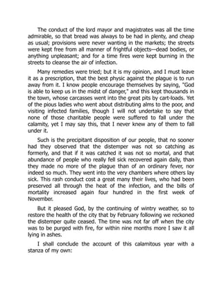 The conduct of the lord mayor and magistrates was all the time
admirable, so that bread was always to be had in plenty, and cheap
as usual; provisions were never wanting in the markets; the streets
were kept free from all manner of frightful objects—dead bodies, or
anything unpleasant; and for a time fires were kept burning in the
streets to cleanse the air of infection.
Many remedies were tried; but it is my opinion, and I must leave
it as a prescription, that the best physic against the plague is to run
away from it. I know people encourage themselves by saying, "God
is able to keep us in the midst of danger," and this kept thousands in
the town, whose carcasses went into the great pits by cart-loads. Yet
of the pious ladies who went about distributing alms to the poor, and
visiting infected families, though I will not undertake to say that
none of those charitable people were suffered to fall under the
calamity, yet I may say this, that I never knew any of them to fall
under it.
Such is the precipitant disposition of our people, that no sooner
had they observed that the distemper was not so catching as
formerly, and that if it was catched it was not so mortal, and that
abundance of people who really fell sick recovered again daily, than
they made no more of the plague than of an ordinary fever, nor
indeed so much. They went into the very chambers where others lay
sick. This rash conduct cost a great many their lives, who had been
preserved all through the heat of the infection, and the bills of
mortality increased again four hundred in the first week of
November.
But it pleased God, by the continuing of wintry weather, so to
restore the health of the city that by February following we reckoned
the distemper quite ceased. The time was not far off when the city
was to be purged with fire, for within nine months more I saw it all
lying in ashes.
I shall conclude the account of this calamitous year with a
stanza of my own:
 
