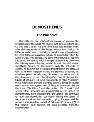 DEMOSTHENES
The Philippics
Demosthenes, by universal consensus of opinion the
greatest orator the world has known, was born at Athens 385
B.C. and died 322 B.C. His birth took place just nineteen years
after the conclusion of the Peloponnesian War. Losing his
father when he was yet a child, his wealth was frittered away
by three faithless guardians, whom he prosecuted when he
came of age. This dispute, and some other struggles, led him
into public life, and by indomitable perseverance he overcame
the difficulty constituted by certain physical disqualifications.
Identifying himself for life entirely with the interests of
Athens, he became the foremost administrator in the state, as
well as its most eloquent orator. His stainless character, his
matchless powers of advocacy, his fervent patriotism, and his
fine diplomacy, render him altogether one of the noblest
figures of antiquity. His fame rests mainly on "The Philippics";
those magnificent orations delivered during a series of several
years against the aggressions of Philip of Macedon; though
the three "Olynthiacs," and the oration "De Coronâ," and
several other speeches are monumental of the genius of
Demosthenes, more especially the "De Coronâ." He continued
to resist the Macedonian domination during the career of
Alexander the Great, and was exiled, dying, it is supposed, by
poison administered by himself, at Calauria. (Cf. also p. 273 of
this volume.) This epitome has been prepared from the
original Greek.
 