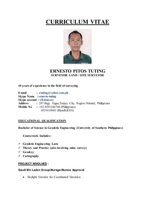 CURRICULUM VITAE
ERNESTO PITOS TUTING
SURVEYOR LAND / SITE SURVEYOR
10 years of experience in the field of surveying
E-mail : etuting@yahoo.com.ph
Skype Name : ernesto tuting
Skype account : efi-toneser
Address : 297 Brgy. Tugas,Tanjay City, Negros Oriental, Philippines
Mobile No : +63-9291246748 (Philippines)
0531618681 (Riyadh,KSA)
EDUCATIONAL QUALIFICATION
Bachelor of Science in Geodetic Engineering (University of Southern Philippines)
Coursework Includes:
 Geodetic Engineering Laws
 Theory and Practice (also involving mine survey)
 Geodesy
 Cartography
PROJECT INVOLVED :
Saudi Bin Laden Group/Alurage/Alumco Approval
 Skylight Erection for Coordinated Elevation
 