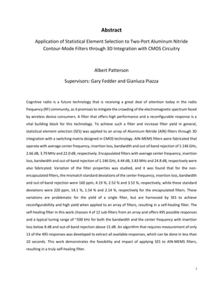 i
Abstract
Application of Statistical Element Selection to Two-Port Aluminum Nitride
Contour-Mode Filters through 3D Integration with CMOS Circuitry
Albert Patterson
Supervisors: Gary Fedder and Gianluca Piazza
Cognitive radio is a future technology that is receiving a great deal of attention today in the radio
frequency (RF) community, as it promises to mitigate the crowding of the electromagnetic spectrum faced
by wireless device consumers. A filter that offers high performance and a reconfigurable response is a
vital building block for this technology. To achieve such a filter and increase filter yield in general,
statistical element selection (SES) was applied to an array of Aluminum Nitride (AlN) filters through 3D
integration with a switching matrix designed in CMOS technology. AlN-MEMS filters were fabricated that
operate with average center frequency, insertion loss, bandwidth and out-of-band rejection of 1.146 GHz,
2.66 dB, 3.79 MHz and 22.0 dB, respectively. Encapsulated filters with average center frequency, insertion
loss, bandwidth and out-of-band rejection of 1.146 GHz, 4.44 dB, 3.83 MHz and 24.8 dB, respectively were
also fabricated. Variation of the filter properties was studied, and it was found that for the non-
encapsulated filters, the mismatch standard deviations of the center frequency, insertion loss, bandwidth
and out-of-band rejection were 160 ppm, 4.19 %, 2.52 % and 3.52 %, respectively, while these standard
deviations were 220 ppm, 14.1 %, 1.54 % and 2.14 %, respectively for the encapsulated filters. These
variations are problematic for the yield of a single filter, but are harnessed by SES to achieve
reconfigurabiltity and high yield when applied to an array of filters, resulting in a self-healing filter. The
self-healing filter in this work chooses 4 of 12 sub-filters from an array and offers 495 possible responses
and a typical tuning range of ~500 kHz for both the bandwidth and the center frequency with insertion
loss below 8 dB and out-of-band rejection above 15 dB. An algorithm that requires measurement of only
13 of the 495 responses was developed to extract all available responses, which can be done in less than
10 seconds. This work demonstrates the feasibility and impact of applying SES to AlN-MEMS filters,
resulting in a truly self-healing filter.
 