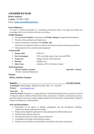 AMARDIP KUMAR
Boston Analytics
Contact: +91-9891174493
Email: kumar.amardip8@gmail.com
Career Objective:
To work as a Software Developer in a stimulating environment where I can apply and enhance my
knowledge, skill to serve the firm to the best of my efforts.
Profile Summary:
§ Having 2 years 8 months of experience with Python, Django and application development.
§ Worked on front and back end of application.
§ Hands on experience on databases like MySQL, Solr.
Experience on requirement analysis, technical and functional aspects and design specification.
§ Strong analytical with a solution oriented approach.
Technical Skill:
§§ Primary Skill : Python 2.7
§ § Web Technologies : CSS, Java Script, Jquery, Ajax ,Json and HTML
§ § Framework : Django, Web.py, Rest Framework
§ § Database : MySQL, Solr
§ § Other Tools : Selenium, SVN, Git, Frontera, Scrapy
Work Experience:
Boston Analytics, Gurgaon April 2014 – Present
Position: Associate Programmer
Projects:
Boston Analytics, Gurgaon
Kognetics Nov 2014 - Present
Technologies: Python,Django , MySQL,Javascript , Html , Css , Json,Solr .
Website: www.kognetics.com
Team Size: 15
About the Project: Kognetics is a single platform to automate knowledge intensive processes involved
in financial analysis workflows Broad financial data, automation of complex normalization processes,
powerful analytics that uncover deeper insights and pitch book ready charts created instantly. Kognetics
brings it all together on a single platform.
Role and Responsibilities:
• Responsible for all aspects of database management and Api development including
requirement, design, coding and unit testing.
• Design and developed the application for data gathering from different data source.
• Performed data indexing using Solr.
• Developed the data service layer using rest framework.
• Conceptualize the design with the business analyst.
• Explored various Github tool and modified it according to the project requirements.
 