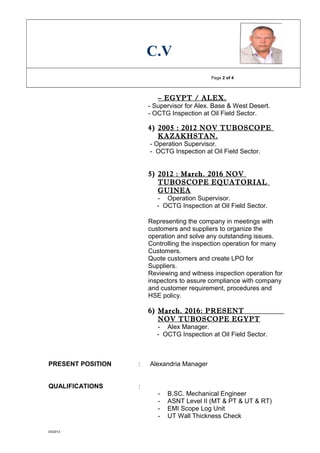 C.V
Page 2 of 4
– EGYPT / ALEX.
- Supervisor for Alex. Base & West Desert.
- OCTG Inspection at Oil Field Sector.
4) 2005 : 2012 NOV TUBOSCOPE
KAZAKHSTAN.
- Operation Supervisor.
- OCTG Inspection at Oil Field Sector.
5) 2012 : March. 2016 NOV
TUBOSCOPE EQUATORIAL
GUINEA
- Operation Supervisor.
- OCTG Inspection at Oil Field Sector.
Representing the company in meetings with
customers and suppliers to organize the
operation and solve any outstanding issues.
Controlling the inspection operation for many
Customers.
Quote customers and create LPO for
Suppliers.
Reviewing and witness inspection operation for
inspectors to assure compliance with company
and customer requirement, procedures and
HSE policy.
6) March. 2016: PRESENT
NOV TUBOSCOPE EGYPT
- Alex Manager.
- OCTG Inspection at Oil Field Sector.
PRESENT POSITION : Alexandria Manager
QUALIFICATIONS :
- B.SC. Mechanical Engineer
- ASNT Level II (MT & PT & UT & RT)
- EMI Scope Log Unit
- UT Wall Thickness Check
03/2013
 