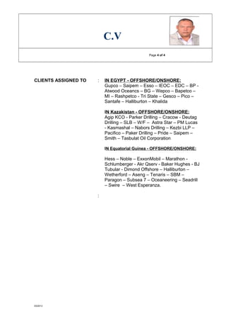 C.V
Page 4 of 4
CLIENTS ASSIGNED TO : IN EGYPT - OFFSHORE/ONSHORE:
Gupco – Saipem – Esso – IEOC – EDC – BP -
Atwood Oceancs – BG – Wepco – Bapetco –
MI – Rashpetco - Tri State – Gesco – Pico –
Santafe – Halliburton – Khalida
IN Kazakistan - OFFSHORE/ONSHORE:
Agip KCO - Parker Drilling – Cracow - Deutag
Drilling – SLB – W/F – Astra Star – PM Lucas
- Kasmashal – Nabors Drilling – Kezbi LLP –
Pacifico – Paker Drilling – Pride – Saipem –
Smith – Tasbulat Oil Corporation
IN Equatorial Guinea - OFFSHORE/ONSHORE:
Hess – Noble – ExxonMobil – Marathon -
Schlumberger - Akr Qserv - Baker Hughes - BJ
Tubular - Dimond Offshore – Halliburton –
Wetherford – Aseng – Tenaris – SBM –
Paragon – Subsea 7 – Oceaneering – Seadrill
– Swire – West Esperanza.
:
03/2013
 