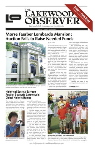 July 26, 2005 The Lakewood Observer Page 1
Join the Discussion at: www.lakewoodobserver.com
Lakewood’s Only Newspaper And Finest Website
Volume 1, Issue 3, July 26, 2005
Free–
TakeOne!
PleasePatronizeOurAdvertisers!
Morse Faerber Lombardo Mansion:
Auction Fails to Raise Needed Funds
One of Lakewood’s ﬁnest mansions is now in ruins after decades of neglect. A hearing
with Judge McGinty will now set the fate of the house and owner.
A Wonderful Night for Lakewood
Councilman Mike Dever and family receive a special welcome from Skipper at Lake-
wood Community Day at Classic Stadium. Lakewood’s residents, politicians, and
Chamber of Commerce showed Mentor what the west side is all about. See page 10.
By Tim Kanak
The famed Faerber Morse house placed
itselfsmackdabinthemiddleofAntique
Row last Thursday. No, Antique Row
didn’t change addresses to the corner of
Lake and Nicholson, but it may as well
have, at least for one day.
Otto Lombardo, the owner, was
selling everything inside and outside
the once sprawling 14-room mansion.
The Lombardo Trust Auction, man-
aged by the Kiko Auction Agency out
of Canton, didn’t raise enough money
for the Lombardo family to keep the
house he and his family have lived in
since 1977. After not paying the mort-
gage in over four years, Lombardo
owed $150,000.
According to Kiko Sales Man-
ager Bill Gill, over a thousand people
attended the auction, with more than
half taking the yellow auction bidding
cards. Many items were up for the high-
est bider including antique furniture,
limited edition prints by renowned art-
ists Chagall, Picasso, and Dali, framed
17th and 18th century newspapers,
a Nolan Ryan autographed baseball,
1950s Lionel train set and ﬁrst edition
books to name a few.
But, unfortunately for Lom-
bardo, the items he had hoped to sell
that would most likely have raised
enough money to save the house were
prevented from being auctioned by a
group of concerned neighbors who,
along with the mortgage company
Option One, were granted a restraining
order by Cuyahoga County Common
Pleas Judge Timothy McGinty Tues-
day, July 19.
The barred items were ﬁxtures
that have been with the famed house
and property since it was built in 1911.
Those items, as Option One and the
concerned citizens pointed out, were
original architectural and garden ﬁx-
tures, the 490-foot-long cast iron fence
that surrounds the grounds, marble
sculptures, Tiffany-style stained glass
windows, nine-foot mahogany interior
pillars, and a 1910 style built-in Family
Clothes Dryer.
Lombardo was unable to sell
everything at the auction, slated to start
Historical Society Salvage
Auction Supports Lakewood’s
Oldest Historic Homes
This Saturday, July 30, at Dussault
Moving, 13000 Athens (corner of Hal-
sted) from 9 a.m. to noon, you will be
able to bid on and buy some rescued
doors, leaded glass windows, and other
architectural items rescued by the
Lakewood Historical Society.
This is part of the Lakewood
Board of Education’s promise to save
and recycle important items that
would otherwise be lost in the building
of new schools.
The items auctioned came from
Hayes, Harrison and Madison Schools
and adjacent houses as well as items
donatedbyMaxxumOutlets,newowners
of the former Christian Science Church.
The proceeds from this auction
will be used to support the main-
tenance of the Oldest Stone House
Museum and the Nicholson House.
This past month we learned
how important it is to save and pre-
serve Lakewood’s historic landmarks,
homes and memories. So The Lake-
wood Observer asks you to check out
the auction and support the work of
The Lakewood Historical Society.
For more information contact
the Executive Director of Lakewood’s
Historical Society, Mazie Adams at
216.221.7343.
Paula Reed working to save some leaded
glass windows for auction.
see Mansion, page 19
Photoby:RhondaLojePhotoby:RhondaLoje
Photoby:PaulTepley
 