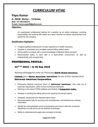 CURRICULUM VITAE
Papu Kumar
Z- 302/B Sector – 12 Noida
Mob- +91 9873382374
E-mail:- kumar.papu89@yahoo.com
Objective:-
An experienced professional looking for a position as an active employee, involving
responsibility and working with others as a team member to achieve advancement and
growth for the company.
Qualification Highlights:-
• A highly qualified professional in 2 year experience in health insurance.
• Capable to understand and complete medical billing related works.
• Strong ability to analyze with a sound knowledge of Medical claims payment
• Demonstrated ability to work well in a team-driven environment, as well as
independently and unsupervised.
PROFESSIONAL PROFILE:-
11th sep
2014 – to 30 Sep 2016
Working withCapgemini India Ltd. Previously( iGATE Global Solutions
Limited. ) As a Senior Associate (operations) for one of their reputed client
Universal American Corporation.
• Processing Medical Insurance Claim of (Universal American), that route out of
automatic adjudication, within current turnaround standards
• Working on the client CITRIX software and Outlook of Capgemini India.
• Assisted in handling the billing claims and resolving the denied claims.
• Analyzed, researched and resolved claims issue.
• Reviewed patient bills for accuracy and completeness, and obtained any missing
information.
• Identify the manual/system errors of processing and share it with the concerned
department so that errors can be resolved accordingly
• Ability to understand and apply plan concepts to include:
Capgemini Public
 