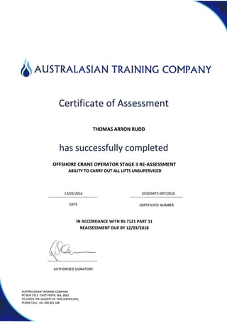 6 AusrRALAsrAN TRATNTNG coMpANy
Certificate of Assessment
THOMAS ARRON RUDD
has successfu lly com pleted
OFFSHORE CRANE OPERATOR STAGE 3 RE.ASSESSMENT
ABILITY TO CARRY OUT AtL L!FTS UNSUPERVISED
1310312016 ocos3ATc-o07 /20!6
CERTIFICATE NUMBER
IN ACCORDANCE WITH BS7L2I PART 11
REASSESSMENT DUE BY L2lO3l2Ot8
AUTHORISED SIGNATORY
AUSTRALIASIAN TRAINING COM PANY
PO BOX 3313 - EAST PERTH, WA, 6892
TO CHECK THE VALIDITY OF THIS CERTIFICATE,
PLEASE CALL: +61 438 801 108
DATE
 