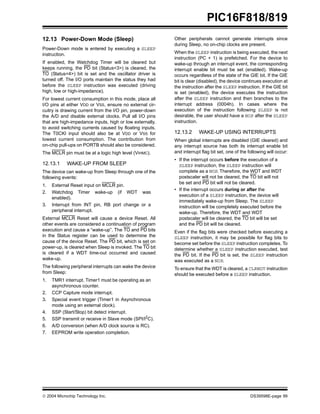  2004 Microchip Technology Inc. DS39598E-page 99
PIC16F818/819
12.13 Power-Down Mode (Sleep)
Power-Down mode is entered by executing a SLEEP
instruction.
If enabled, the Watchdog Timer will be cleared but
keeps running, the PD bit (Status<3>) is cleared, the
TO (Status<4>) bit is set and the oscillator driver is
turned off. The I/O ports maintain the status they had
before the SLEEP instruction was executed (driving
high, low or high-impedance).
For lowest current consumption in this mode, place all
I/O pins at either VDD or VSS, ensure no external cir-
cuitry is drawing current from the I/O pin, power-down
the A/D and disable external clocks. Pull all I/O pins
that are high-impedance inputs, high or low externally,
to avoid switching currents caused by floating inputs.
The T0CKI input should also be at VDD or VSS for
lowest current consumption. The contribution from
on-chip pull-ups on PORTB should also be considered.
The MCLR pin must be at a logic high level (VIHMC).
12.13.1 WAKE-UP FROM SLEEP
The device can wake-up from Sleep through one of the
following events:
1. External Reset input on MCLR pin.
2. Watchdog Timer wake-up (if WDT was
enabled).
3. Interrupt from INT pin, RB port change or a
peripheral interrupt.
External MCLR Reset will cause a device Reset. All
other events are considered a continuation of program
execution and cause a “wake-up”. The TO and PD bits
in the Status register can be used to determine the
cause of the device Reset. The PD bit, which is set on
power-up, is cleared when Sleep is invoked. The TO bit
is cleared if a WDT time-out occurred and caused
wake-up.
The following peripheral interrupts can wake the device
from Sleep:
1. TMR1 interrupt. Timer1 must be operating as an
asynchronous counter.
2. CCP Capture mode interrupt.
3. Special event trigger (Timer1 in Asynchronous
mode using an external clock).
4. SSP (Start/Stop) bit detect interrupt.
5. SSP transmit or receive in Slave mode (SPI/I2
C).
6. A/D conversion (when A/D clock source is RC).
7. EEPROM write operation completion.
Other peripherals cannot generate interrupts since
during Sleep, no on-chip clocks are present.
When the SLEEP instruction is being executed, the next
instruction (PC + 1) is prefetched. For the device to
wake-up through an interrupt event, the corresponding
interrupt enable bit must be set (enabled). Wake-up
occurs regardless of the state of the GIE bit. If the GIE
bit is clear (disabled), the device continues execution at
the instruction after the SLEEP instruction. If the GIE bit
is set (enabled), the device executes the instruction
after the SLEEP instruction and then branches to the
interrupt address (0004h). In cases where the
execution of the instruction following SLEEP is not
desirable, the user should have a NOP after the SLEEP
instruction.
12.13.2 WAKE-UP USING INTERRUPTS
When global interrupts are disabled (GIE cleared) and
any interrupt source has both its interrupt enable bit
and interrupt flag bit set, one of the following will occur:
• If the interrupt occurs before the execution of a
SLEEP instruction, the SLEEP instruction will
complete as a NOP. Therefore, the WDT and WDT
postscaler will not be cleared, the TO bit will not
be set and PD bit will not be cleared.
• If the interrupt occurs during or after the
execution of a SLEEP instruction, the device will
immediately wake-up from Sleep. The SLEEP
instruction will be completely executed before the
wake-up. Therefore, the WDT and WDT
postscaler will be cleared, the TO bit will be set
and the PD bit will be cleared.
Even if the flag bits were checked before executing a
SLEEP instruction, it may be possible for flag bits to
become set before the SLEEP instruction completes. To
determine whether a SLEEP instruction executed, test
the PD bit. If the PD bit is set, the SLEEP instruction
was executed as a NOP.
To ensure that the WDT is cleared, a CLRWDT instruction
should be executed before a SLEEP instruction.
 