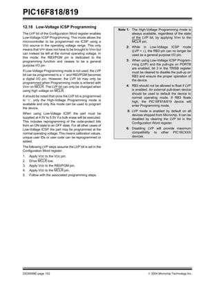PIC16F818/819
DS39598E-page 102  2004 Microchip Technology Inc.
12.18 Low-Voltage ICSP Programming
The LVP bit of the Configuration Word register enables
Low-Voltage ICSP Programming. This mode allows the
microcontroller to be programmed via ICSP using a
VDD source in the operating voltage range. This only
means that VPP does not have to be brought to VIHH but
can instead be left at the normal operating voltage. In
this mode, the RB3/PGM pin is dedicated to the
programming function and ceases to be a general
purpose I/O pin.
If Low-Voltage Programming mode is not used, the LVP
bit can be programmed to a ‘0’ and RB3/PGM becomes
a digital I/O pin. However, the LVP bit may only be
programmed when Programming mode is entered with
VIHH on MCLR. The LVP bit can only be changed when
using high voltage on MCLR.
It should be noted that once the LVP bit is programmed
to ‘0’, only the High-Voltage Programming mode is
available and only this mode can be used to program
the device.
When using Low-Voltage ICSP, the part must be
supplied at 4.5V to 5.5V if a bulk erase will be executed.
This includes reprogramming of the code-protect bits
from an ON state to an OFF state. For all other cases of
Low-Voltage ICSP, the part may be programmed at the
normal operating voltage. This means calibration values,
unique user IDs or user code can be reprogrammed or
added.
The following LVP steps assume the LVP bit is set in the
Configuration Word register.
1. Apply VDD to the VDD pin.
2. Drive MCLR low.
3. Apply VDD to the RB3/PGM pin.
4. Apply VDD to the MCLR pin.
5. Follow with the associated programming steps.
Note 1: The High-Voltage Programming mode is
always available, regardless of the state
of the LVP bit, by applying VIHH to the
MCLR pin.
2: While in Low-Voltage ICSP mode
(LVP = 1), the RB3 pin can no longer be
used as a general purpose I/O pin.
3: When using Low-Voltage ICSP Program-
ming (LVP) and the pull-ups on PORTB
are enabled, bit 3 in the TRISB register
must be cleared to disable the pull-up on
RB3 and ensure the proper operation of
the device.
4: RB3 should not be allowed to float if LVP
is enabled. An external pull-down device
should be used to default the device to
normal operating mode. If RB3 floats
high, the PIC16F818/819 device will
enter Programming mode.
5: LVP mode is enabled by default on all
devices shipped from Microchip. It can be
disabled by clearing the LVP bit in the
Configuration Word register.
6: Disabling LVP will provide maximum
compatibility to other PIC16CXXX
devices.
 