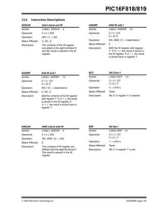  2004 Microchip Technology Inc. DS39598E-page 105
PIC16F818/819
13.2 Instruction Descriptions
ADDLW Add Literal and W
Syntax: [ label ] ADDLW k
Operands: 0 ≤ k ≤ 255
Operation: (W) + k → (W)
Status Affected: C, DC, Z
Description: The contents of the W register
are added to the eight-bit literal ‘k’
and the result is placed in the W
register.
ADDWF Add W and f
Syntax: [ label ] ADDWF f,d
Operands: 0 ≤ f ≤ 127
d ∈ [0,1]
Operation: (W) + (f) → (destination)
Status Affected: C, DC, Z
Description: Add the contents of the W register
with register ‘f’. If ‘d’ = 0, the result
is stored in the W register. If
‘d’ = 1, the result is stored back in
register ‘f’.
ANDLW AND Literal with W
Syntax: [ label ] ANDLW k
Operands: 0 ≤ k ≤ 255
Operation: (W) .AND. (k) → (W)
Status Affected: Z
Description: The contents of W register are
ANDed with the eight-bit literal ‘k’.
The result is placed in the W
register.
ANDWF AND W with f
Syntax: [ label ] ANDWF f,d
Operands: 0 ≤ f ≤ 127
d ∈ [0,1]
Operation: (W) .AND. (f) → (destination)
Status Affected: Z
Description: AND the W register with register
‘f’. If ‘d’ = 0, the result is stored in
the W register. If ‘d’ = 1, the result
is stored back in register ‘f’.
BCF Bit Clear f
Syntax: [ label ] BCF f,b
Operands: 0 ≤ f ≤ 127
0 ≤ b ≤ 7
Operation: 0 → (f<b>)
Status Affected: None
Description: Bit ‘b’ in register ‘f’ is cleared.
BSF Bit Set f
Syntax: [ label ] BSF f,b
Operands: 0 ≤ f ≤ 127
0 ≤ b ≤ 7
Operation: 1 → (f<b>)
Status Affected: None
Description: Bit ‘b’ in register ‘f’ is set.
 