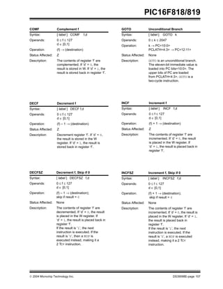  2004 Microchip Technology Inc. DS39598E-page 107
PIC16F818/819
COMF Complement f
Syntax: [ label ] COMF f,d
Operands: 0 ≤ f ≤ 127
d ∈ [0,1]
Operation: (f) → (destination)
Status Affected: Z
Description: The contents of register ‘f’ are
complemented. If ‘d’ = 0, the
result is stored in W. If ‘d’ = 1, the
result is stored back in register ‘f’.
DECF Decrement f
Syntax: [ label ] DECF f,d
Operands: 0 ≤ f ≤ 127
d ∈ [0,1]
Operation: (f) – 1 → (destination)
Status Affected: Z
Description: Decrement register ‘f’. If ‘d’ = 0,
the result is stored in the W
register. If ‘d’ = 1, the result is
stored back in register ‘f’.
DECFSZ Decrement f, Skip if 0
Syntax: [ label ] DECFSZ f,d
Operands: 0 ≤ f ≤ 127
d ∈ [0,1]
Operation: (f) – 1 → (destination);
skip if result = 0
Status Affected: None
Description: The contents of register ‘f’ are
decremented. If ‘d’ = 0, the result
is placed in the W register. If
‘d’ = 1, the result is placed back in
register ‘f’.
If the result is ‘1’, the next
instruction is executed. If the
result is ‘0’, then a NOP is
executed instead, making it a
2 TCY instruction.
GOTO Unconditional Branch
Syntax: [ label ] GOTO k
Operands: 0 ≤ k ≤ 2047
Operation: k → PC<10:0>
PCLATH<4:3> → PC<12:11>
Status Affected: None
Description: GOTO is an unconditional branch.
The eleven-bit immediate value is
loaded into PC bits<10:0>. The
upper bits of PC are loaded
from PCLATH<4:3>. GOTO is a
two-cycle instruction.
INCF Increment f
Syntax: [ label ] INCF f,d
Operands: 0 ≤ f ≤ 127
d ∈ [0,1]
Operation: (f) + 1 → (destination)
Status Affected: Z
Description: The contents of register ‘f’ are
incremented. If ‘d’ = 0, the result
is placed in the W register. If
‘d’ = 1, the result is placed back in
register ‘f’.
INCFSZ Increment f, Skip if 0
Syntax: [ label ] INCFSZ f,d
Operands: 0 ≤ f ≤ 127
d ∈ [0,1]
Operation: (f) + 1 → (destination),
skip if result = 0
Status Affected: None
Description: The contents of register ‘f’ are
incremented. If ‘d’ = 0, the result is
placed in the W register. If ‘d’ = 1,
the result is placed back in
register ‘f’.
If the result is ‘1’, the next
instruction is executed. If the
result is ‘0’, a NOP is executed
instead, making it a 2 TCY
instruction.
 