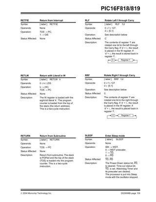  2004 Microchip Technology Inc. DS39598E-page 109
PIC16F818/819
RETFIE Return from Interrupt
Syntax: [ label ] RETFIE
Operands: None
Operation: TOS → PC,
1 → GIE
Status Affected: None
RETLW Return with Literal in W
Syntax: [ label ] RETLW k
Operands: 0 ≤ k ≤ 255
Operation: k → (W);
TOS → PC
Status Affected: None
Description: The W register is loaded with the
eight-bit literal ‘k’. The program
counter is loaded from the top of
the stack (the return address).
This is a two-cycle instruction.
RETURN Return from Subroutine
Syntax: [ label ] RETURN
Operands: None
Operation: TOS → PC
Status Affected: None
Description: Return from subroutine. The stack
is POPed and the top of the stack
(TOS) is loaded into the program
counter. This is a two-cycle
instruction.
RLF Rotate Left f through Carry
Syntax: [ label ] RLF f,d
Operands: 0 ≤ f ≤ 127
d ∈ [0,1]
Operation: See description below
Status Affected: C
Description: The contents of register ‘f’ are
rotated one bit to the left through
the Carry flag. If ‘d’ = 0, the result
is placed in the W register. If
‘d’ = 1, the result is stored back in
register ‘f’.
RRF Rotate Right f through Carry
Syntax: [ label ] RRF f,d
Operands: 0 ≤ f ≤ 127
d ∈ [0,1]
Operation: See description below
Status Affected: C
Description: The contents of register ‘f’ are
rotated one bit to the right through
the Carry flag. If ‘d’ = 0, the result
is placed in the W register. If
‘d’ = 1, the result is placed back in
register ‘f’.
SLEEP Enter Sleep mode
Syntax: [ label ] SLEEP
Operands: None
Operation: 00h → WDT,
0 → WDT prescaler,
1 → TO,
0 → PD
Status Affected: TO, PD
Description: The Power-Down status bit, PD,
is cleared. Time-out status bit,
TO, is set. Watchdog Timer and
its prescaler are cleared.
The processor is put into Sleep
mode with the oscillator stopped.
Register f
C
Register f
C
 