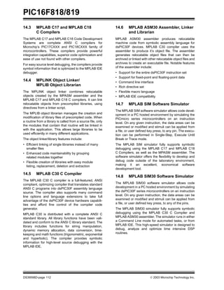 PIC16F818/819
DS39598D-page 112  2003 Microchip Technology Inc.
14.3 MPLAB C17 and MPLAB C18
C Compilers
The MPLAB C17 and MPLAB C18 Code Development
Systems are complete ANSI C compilers for
Microchip’s PIC17CXXX and PIC18CXXX family of
microcontrollers. These compilers provide powerful
integration capabilities, superior code optimization and
ease of use not found with other compilers.
For easy source level debugging, the compilers provide
symbol information that is optimized to the MPLAB IDE
debugger.
14.4 MPLINK Object Linker/
MPLIB Object Librarian
The MPLINK object linker combines relocatable
objects created by the MPASM assembler and the
MPLAB C17 and MPLAB C18 C compilers. It can link
relocatable objects from precompiled libraries, using
directives from a linker script.
The MPLIB object librarian manages the creation and
modification of library files of precompiled code. When
a routine from a library is called from a source file, only
the modules that contain that routine will be linked in
with the application. This allows large libraries to be
used efficiently in many different applications.
The object linker/library features include:
• Efficient linking of single libraries instead of many
smaller files
• Enhanced code maintainability by grouping
related modules together
• Flexible creation of libraries with easy module
listing, replacement, deletion and extraction
14.5 MPLAB C30 C Compiler
The MPLAB C30 C compiler is a full-featured, ANSI
compliant, optimizing compiler that translates standard
ANSI C programs into dsPIC30F assembly language
source. The compiler also supports many command
line options and language extensions to take full
advantage of the dsPIC30F device hardware capabili-
ties and afford fine control of the compiler code
generator.
MPLAB C30 is distributed with a complete ANSI C
standard library. All library functions have been vali-
dated and conform to the ANSI C library standard. The
library includes functions for string manipulation,
dynamic memory allocation, data conversion, time-
keeping and math functions (trigonometric, exponential
and hyperbolic). The compiler provides symbolic
information for high-level source debugging with the
MPLAB IDE.
14.6 MPLAB ASM30 Assembler, Linker
and Librarian
MPLAB ASM30 assembler produces relocatable
machine code from symbolic assembly language for
dsPIC30F devices. MPLAB C30 compiler uses the
assembler to produce it’s object file. The assembler
generates relocatable object files that can then be
archived or linked with other relocatable object files and
archives to create an executable file. Notable features
of the assembler include:
• Support for the entire dsPIC30F instruction set
• Support for fixed-point and floating-point data
• Command line interface
• Rich directive set
• Flexible macro language
• MPLAB IDE compatibility
14.7 MPLAB SIM Software Simulator
The MPLAB SIM software simulator allows code devel-
opment in a PC hosted environment by simulating the
PICmicro series microcontrollers on an instruction
level. On any given instruction, the data areas can be
examined or modified and stimuli can be applied from
a file, or user defined key press, to any pin. The execu-
tion can be performed in Single-Step, Execute Until
Break or Trace mode.
The MPLAB SIM simulator fully supports symbolic
debugging using the MPLAB C17 and MPLAB C18
C Compilers, as well as the MPASM assembler. The
software simulator offers the flexibility to develop and
debug code outside of the laboratory environment,
making it an excellent, economical software
development tool.
14.8 MPLAB SIM30 Software Simulator
The MPLAB SIM30 software simulator allows code
development in a PC hosted environment by simulating
the dsPIC30F series microcontrollers on an instruction
level. On any given instruction, the data areas can be
examined or modified and stimuli can be applied from
a file, or user defined key press, to any of the pins.
The MPLAB SIM30 simulator fully supports symbolic
debugging using the MPLAB C30 C Compiler and
MPLAB ASM30 assembler. The simulator runs in either
a Command Line mode for automated tasks, or from
MPLAB IDE. This high-speed simulator is designed to
debug, analyze and optimize time intensive DSP
routines.
 