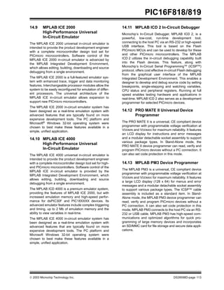  2003 Microchip Technology Inc. DS39598D-page 113
PIC16F818/819
14.9 MPLAB ICE 2000
High-Performance Universal
In-Circuit Emulator
The MPLAB ICE 2000 universal in-circuit emulator is
intended to provide the product development engineer
with a complete microcontroller design tool set for
PICmicro microcontrollers. Software control of the
MPLAB ICE 2000 in-circuit emulator is advanced by
the MPLAB Integrated Development Environment,
which allows editing, building, downloading and source
debugging from a single environment.
The MPLAB ICE 2000 is a full-featured emulator sys-
tem with enhanced trace, trigger and data monitoring
features. Interchangeable processor modules allow the
system to be easily reconfigured for emulation of differ-
ent processors. The universal architecture of the
MPLAB ICE in-circuit emulator allows expansion to
support new PICmicro microcontrollers.
The MPLAB ICE 2000 in-circuit emulator system has
been designed as a real-time emulation system with
advanced features that are typically found on more
expensive development tools. The PC platform and
Microsoft® Windows 32-bit operating system were
chosen to best make these features available in a
simple, unified application.
14.10 MPLAB ICE 4000
High-Performance Universal
In-Circuit Emulator
The MPLAB ICE 4000 universal in-circuit emulator is
intended to provide the product development engineer
with a complete microcontroller design tool set for high-
end PICmicro microcontrollers. Software control of the
MPLAB ICE in-circuit emulator is provided by the
MPLAB Integrated Development Environment, which
allows editing, building, downloading and source
debugging from a single environment.
The MPLAB ICD 4000 is a premium emulator system,
providing the features of MPLAB ICE 2000, but with
increased emulation memory and high-speed perfor-
mance for dsPIC30F and PIC18XXXX devices. Its
advanced emulator features include complex triggering
and timing, up to 2 Mb of emulation memory and the
ability to view variables in real-time.
The MPLAB ICE 4000 in-circuit emulator system has
been designed as a real-time emulation system with
advanced features that are typically found on more
expensive development tools. The PC platform and
Microsoft Windows 32-bit operating system were
chosen to best make these features available in a
simple, unified application.
14.11 MPLAB ICD 2 In-Circuit Debugger
Microchip’s In-Circuit Debugger, MPLAB ICD 2, is a
powerful, low-cost, run-time development tool,
connecting to the host PC via an RS-232 or high-speed
USB interface. This tool is based on the Flash
PICmicro MCUs and can be used to develop for these
and other PICmicro microcontrollers. The MPLAB
ICD 2 utilizes the in-circuit debugging capability built
into the Flash devices. This feature, along with
Microchip’s In-Circuit Serial ProgrammingTM
(ICSPTM
)
protocol, offers cost effective in-circuit Flash debugging
from the graphical user interface of the MPLAB
Integrated Development Environment. This enables a
designer to develop and debug source code by setting
breakpoints, single-stepping and watching variables,
CPU status and peripheral registers. Running at full
speed enables testing hardware and applications in
real-time. MPLAB ICD 2 also serves as a development
programmer for selected PICmicro devices.
14.12 PRO MATE II Universal Device
Programmer
The PRO MATE II is a universal, CE compliant device
programmer with programmable voltage verification at
VDDMIN and VDDMAX for maximum reliability. It features
an LCD display for instructions and error messages
and a modular detachable socket assembly to support
various package types. In Stand-Alone mode, the
PRO MATE II device programmer can read, verify and
program PICmicro devices without a PC connection. It
can also set code protection in this mode.
14.13 MPLAB PM3 Device Programmer
The MPLAB PM3 is a universal, CE compliant device
programmer with programmable voltage verification at
VDDMIN and VDDMAX for maximum reliability. It features
a large LCD display (128 x 64) for menus and error
messages and a modular detachable socket assembly
to support various package types. The ICSP™ cable
assembly is included as a standard item. In Stand-
Alone mode, the MPLAB PM3 device programmer can
read, verify and program PICmicro devices without a
PC connection. It can also set code protection in this
mode. MPLAB PM3 connects to the host PC via an RS-
232 or USB cable. MPLAB PM3 has high-speed com-
munications and optimized algorithms for quick pro-
gramming of large memory devices and incorporates
an SD/MMC card for file storage and secure data appli-
cations.
 