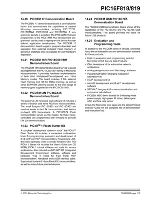  2003 Microchip Technology Inc. DS39598D-page 115
PIC16F818/819
14.20 PICDEM 17 Demonstration Board
The PICDEM 17 demonstration board is an evaluation
board that demonstrates the capabilities of several
Microchip microcontrollers, including PIC17C752,
PIC17C756A, PIC17C762 and PIC17C766. A pro-
grammed sample is included. The PRO MATE II device
programmer, or the PICSTART Plus development pro-
grammer, can be used to reprogram the device for user
tailored application development. The PICDEM 17
demonstration board supports program download and
execution from external on-board Flash memory. A
generous prototype area is available for user hardware
expansion.
14.21 PICDEM 18R PIC18C601/801
Demonstration Board
The PICDEM 18R demonstration board serves to assist
development of the PIC18C601/801 family of Microchip
microcontrollers. It provides hardware implementation
of both 8-bit Multiplexed/Demultiplexed and 16-bit
Memory modes. The board includes 2 Mb external
Flash memory and 128 Kb SRAM memory, as well as
serial EEPROM, allowing access to the wide range of
memory types supported by the PIC18C601/801.
14.22 PICDEM LIN PIC16C43X
Demonstration Board
The powerful LIN hardware and software kit includes a
series of boards and three PICmicro microcontrollers.
The small footprint PIC16C432 and PIC16C433 are
used as slaves in the LIN communication and feature
on-board LIN transceivers. A PIC16F874 Flash
microcontroller serves as the master. All three micro-
controllers are programmed with firmware to provide
LIN bus communication.
14.23 PICkitTM 1 Flash Starter Kit
A complete “development system in a box”, the PICkit™
Flash Starter Kit includes a convenient multi-section
board for programming, evaluation and development of
8/14-pin Flash PIC®
microcontrollers. Powered via USB,
the board operates under a simple Windows GUI. The
PICkit 1 Starter Kit includes the User’s Guide (on CD
ROM), PICkit 1 tutorial software and code for various
applications. Also included are MPLAB® IDE (Integrated
Development Environment) software, software and
hardware “Tips 'n Tricks for 8-pin Flash PIC®
Microcontrollers” Handbook and a USB interface cable.
Supports all current 8/14-pin Flash PIC microcontrollers,
as well as many future planned devices.
14.24 PICDEM USB PIC16C7X5
Demonstration Board
The PICDEM USB Demonstration Board shows off the
capabilities of the PIC16C745 and PIC16C765 USB
microcontrollers. This board provides the basis for
future USB products.
14.25 Evaluation and
Programming Tools
In addition to the PICDEM series of circuits, Microchip
has a line of evaluation kits and demonstration software
for these products.
• KEELOQ evaluation and programming tools for
Microchip’s HCS Secure Data Products
• CAN developers kit for automotive network
applications
• Analog design boards and filter design software
• PowerSmart battery charging evaluation/
calibration kits
• IrDA®
development kit
• microID development and rfLabTM development
software
• SEEVAL®
designer kit for memory evaluation and
endurance calculations
• PICDEM MSC demo boards for Switching mode
power supply, high-power IR driver, delta sigma
ADC and flow rate sensor
Check the Microchip web page and the latest Product
Selector Guide for the complete list of demonstration
and evaluation kits.
 