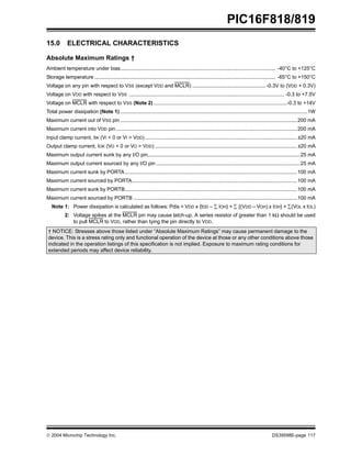  2004 Microchip Technology Inc. DS39598E-page 117
PIC16F818/819
15.0 ELECTRICAL CHARACTERISTICS
Absolute Maximum Ratings †
Ambient temperature under bias............................................................................................................ -40°C to +125°C
Storage temperature .............................................................................................................................. -65°C to +150°C
Voltage on any pin with respect to VSS (except VDD and MCLR) ................................................... -0.3V to (VDD + 0.3V)
Voltage on VDD with respect to VSS ............................................................................................................ -0.3 to +7.5V
Voltage on MCLR with respect to VSS (Note 2) .............................................................................................-0.3 to +14V
Total power dissipation (Note 1) ..................................................................................................................................1W
Maximum current out of VSS pin ...........................................................................................................................200 mA
Maximum current into VDD pin ..............................................................................................................................200 mA
Input clamp current, IIK (VI < 0 or VI > VDD)..........................................................................................................±20 mA
Output clamp current, IOK (VO < 0 or VO > VDD) ...................................................................................................±20 mA
Maximum output current sunk by any I/O pin..........................................................................................................25 mA
Maximum output current sourced by any I/O pin ....................................................................................................25 mA
Maximum current sunk by PORTA........................................................................................................................100 mA
Maximum current sourced by PORTA...................................................................................................................100 mA
Maximum current sunk by PORTB........................................................................................................................100 mA
Maximum current sourced by PORTB ..................................................................................................................100 mA
Note 1: Power dissipation is calculated as follows: Pdis = VDD x {IDD – ∑ IOH} + ∑ {(VDD – VOH) x IOH} + ∑(VOL x IOL)
2: Voltage spikes at the MCLR pin may cause latch-up. A series resistor of greater than 1 kΩ should be used
to pull MCLR to VDD, rather than tying the pin directly to VDD.
† NOTICE: Stresses above those listed under “Absolute Maximum Ratings” may cause permanent damage to the
device. This is a stress rating only and functional operation of the device at those or any other conditions above those
indicated in the operation listings of this specification is not implied. Exposure to maximum rating conditions for
extended periods may affect device reliability.
 