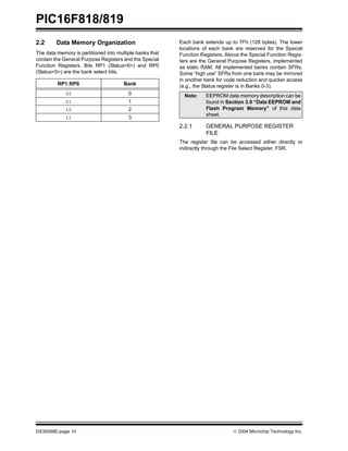 PIC16F818/819
DS39598E-page 10  2004 Microchip Technology Inc.
2.2 Data Memory Organization
The data memory is partitioned into multiple banks that
contain the General Purpose Registers and the Special
Function Registers. Bits RP1 (Status<6>) and RP0
(Status<5>) are the bank select bits.
Each bank extends up to 7Fh (128 bytes). The lower
locations of each bank are reserved for the Special
Function Registers. Above the Special Function Regis-
ters are the General Purpose Registers, implemented
as static RAM. All implemented banks contain SFRs.
Some “high use” SFRs from one bank may be mirrored
in another bank for code reduction and quicker access
(e.g., the Status register is in Banks 0-3).
2.2.1 GENERAL PURPOSE REGISTER
FILE
The register file can be accessed either directly or
indirectly through the File Select Register, FSR.
RP1:RP0 Bank
00 0
01 1
10 2
11 3
Note: EEPROM data memory description can be
found in Section 3.0 “Data EEPROM and
Flash Program Memory” of this data
sheet.
 