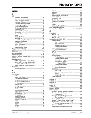  2004 Microchip Technology Inc. DS39598E-page 165
PIC16F818/819
INDEX
A
A/D
Acquisition Requirements .......................................... 84
ADIF Bit ...................................................................... 83
Analog-to-Digital Converter ........................................ 81
Associated Registers ................................................. 87
Calculating Acquisition Time ...................................... 84
Configuring Analog Port Pins ..................................... 85
Configuring the Interrupt ............................................ 83
Configuring the Module .............................................. 83
Conversion Clock ....................................................... 85
Conversion Requirements ....................................... 142
Conversions ............................................................... 86
Converter Characteristics ........................................ 141
Delays ........................................................................ 84
Effects of a Reset ....................................................... 87
GO/DONE Bit ............................................................. 83
Internal Sampling Switch (Rss) Impedance ............... 84
Operation During Sleep ............................................. 87
Result Registers ......................................................... 86
Source Impedance ..................................................... 84
Time Delays ............................................................... 84
Use of the CCP Trigger .............................................. 87
Absolute Maximum Ratings ............................................. 117
ACK .................................................................................... 77
ADCON0 Register .............................................................. 81
ADCON1 Register .............................................................. 81
ADRESH Register ........................................................ 13, 81
ADRESH, ADRESL Register Pair ...................................... 83
ADRESL Register ........................................................ 14, 81
Application Notes
AN556 (Implementing a Table Read) ........................ 23
AN578 (Use of the SSP Module in the
I2C Multi-Master Environment) ........................... 71
AN607 (Power-up Trouble Shooting) ......................... 92
Assembler
MPASM Assembler .................................................. 111
B
BF Bit ................................................................................. 77
Block Diagrams
A/D ............................................................................. 83
Analog Input Model .................................................... 84
Capture Mode Operation ........................................... 66
Compare Mode Operation ......................................... 67
In-Circuit Serial Programming
Connections ..................................................... 101
Interrupt Logic ............................................................ 96
On-Chip Reset Circuit ................................................ 91
PIC16F818/819 ............................................................ 6
PWM .......................................................................... 68
RA0/AN0:RA1/AN1 Pins ............................................ 40
RA2/AN2/VREF- Pin .................................................... 40
RA3/AN3/VREF+ Pin ................................................... 40
RA4/AN4/T0CKI Pin ................................................... 40
RA5/MCLR/VPP Pin ................................................... 41
RA6/OSC2/CLKO Pin ................................................ 41
RA7/OSC1/CLKI Pin .................................................. 42
RB0 Pin ...................................................................... 45
RB1 Pin ...................................................................... 46
RB2 Pin ...................................................................... 47
RB3 Pin ...................................................................... 48
RB4 Pin ...................................................................... 49
RB5 Pin ..................................................................... 50
RB6 Pin ..................................................................... 51
RB7 Pin ..................................................................... 52
Recommended MCLR Circuit .................................... 92
SSP in I2
C Mode ........................................................ 76
SSP in SPI Mode ....................................................... 74
System Clock ............................................................. 38
Timer0/WDT Prescaler .............................................. 53
Timer1 ....................................................................... 58
Timer2 ....................................................................... 63
Watchdog Timer (WDT) ............................................. 98
BOR. See Brown-out Reset.
Brown-out Reset (BOR) .............................. 89, 91, 92, 93, 94
C
C Compilers
MPLAB C17 ............................................................. 112
MPLAB C18 ............................................................. 112
MPLAB C30 ............................................................. 112
Capture/Compare/PWM (CCP) ......................................... 65
Capture Mode ............................................................ 66
CCP Prescaler ................................................... 66
Pin Configuration ............................................... 66
Software Interrupt .............................................. 66
Timer1 Mode Selection ...................................... 66
Capture, Compare and Timer1
Associated Registers ......................................... 67
CCP1IF ...................................................................... 66
CCPR1 ...................................................................... 66
CCPR1H:CCPR1L ..................................................... 66
Compare Mode .......................................................... 67
Pin Configuration ............................................... 67
Software Interrupt Mode .................................... 67
Special Event Trigger ........................................ 67
Special Event Trigger
Output of CCP1 ......................................... 67
Timer1 Mode Selection ...................................... 67
PWM and Timer2
Associated Registers ......................................... 69
PWM Mode ................................................................ 68
Duty Cycle ......................................................... 68
Example Frequencies/Resolutions .................... 69
Period ................................................................ 68
Setup for Operation ........................................... 69
Timer Resources ....................................................... 65
CCP1M0 Bit ....................................................................... 65
CCP1M1 Bit ....................................................................... 65
CCP1M2 Bit ....................................................................... 65
CCP1M3 Bit ....................................................................... 65
CCP1X Bit .......................................................................... 65
CCP1Y Bit .......................................................................... 65
CCPR1H Register .............................................................. 65
CCPR1L Register .............................................................. 65
Code Examples
Changing Between Capture Prescalers ..................... 66
Changing Prescaler Assignment from
Timer0 to WDT .................................................. 55
Changing Prescaler Assignment from
WDT to Timer0 .................................................. 55
Clearing RAM Using Indirect Addressing .................. 23
Erasing a Flash Program Memory Row ..................... 29
Implementing a Real-Time Clock Using
a Timer1 Interrupt Service ................................. 62
Initializing PORTA ...................................................... 39
Reading a 16-Bit Free Running Timer ....................... 59
 