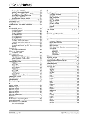 PIC16F818/819
DS39598E-page 166  2004 Microchip Technology Inc.
Reading Data EEPROM .............................................27
Reading Flash Program Memory ...............................28
Saving Status and W Registers in RAM .....................97
Writing a 16-Bit Free Running Timer ..........................59
Writing to Data EEPROM ...........................................27
Writing to Flash Program Memory .............................31
Code Protection ......................................................... 89, 100
Computed GOTO ...............................................................23
Configuration Bits ...............................................................89
Crystal Oscillator and Ceramic Resonators .......................33
D
Data EEPROM Memory .....................................................25
Associated Registers .................................................32
EEADR Register ........................................................25
EEADRH Register ......................................................25
EECON1 Register ......................................................25
EECON2 Register ......................................................25
EEDATA Register ......................................................25
EEDATH Register ......................................................25
Operation During Code-Protect ..................................32
Protection Against Spurious Writes ............................32
Reading ......................................................................27
Write Interrupt Enable Flag (EEIF Bit) ........................25
Writing ........................................................................27
Data Memory
Special Function Registers ........................................13
DC and AC Characteristics
Graphs and Tables ...................................................143
DC Characteristics
Internal RC Accuracy ...............................................127
PIC16F818/819, PIC16LF818/819 ...........................128
Power-Down and Supply Current .............................120
Supply Voltage .........................................................119
Demonstration Boards
PICDEM 1 ................................................................114
PICDEM 17 ..............................................................115
PICDEM 18R ............................................................115
PICDEM 2 Plus ........................................................114
PICDEM 3 ................................................................114
PICDEM 4 ................................................................114
PICDEM LIN .............................................................115
PICDEM USB ...........................................................115
PICDEM.net Internet/Ethernet .................................114
Development Support ......................................................111
Device Differences ...........................................................163
Device Overview ..................................................................5
Direct Addressing ...............................................................24
E
EEADR Register ................................................................25
EEADRH Register ..............................................................25
EECON1 Register ..............................................................25
EECON2 Register ..............................................................25
EEDATA Register ..............................................................25
EEDATH Register ..............................................................25
Electrical Characteristics ..................................................117
Endurance ............................................................................1
Errata ...................................................................................3
Evaluation and Programming Tools .................................115
External Clock Input ...........................................................34
External Interrupt Input (RB0/INT).
See Interrupt Sources.
F
Flash Program Memory ..................................................... 25
Associated Registers ................................................. 32
EEADR Register ........................................................ 25
EEADRH Register ..................................................... 25
EECON1 Register ...................................................... 25
EECON2 Register ...................................................... 25
EEDATA Register ...................................................... 25
EEDATH Register ...................................................... 25
Erasing ....................................................................... 28
Reading ..................................................................... 28
Writing ........................................................................ 30
FSR Register ....................................................13, 14, 15, 23
G
General Purpose Register File ........................................... 10
I
I/O Ports ............................................................................. 39
I2C
Associated Registers ................................................. 79
Master Mode Operation ............................................. 79
Mode .......................................................................... 76
Mode Selection .......................................................... 76
Multi-Master Mode Operation .................................... 79
Slave Mode ................................................................ 77
Addressing ......................................................... 77
Reception .......................................................... 77
SCL, SDA Pins .................................................. 77
Transmission ..................................................... 77
ID Locations ................................................................89, 100
In-Circuit Debugger .......................................................... 100
In-Circuit Serial Programming ............................................ 89
In-Circuit Serial Programming (ICSP) .............................. 101
INDF Register .........................................................14, 15, 23
Indirect Addressing .......................................................23, 24
Instruction Format ............................................................ 103
Instruction Set .................................................................. 103
ADDLW .................................................................... 105
ADDWF .................................................................... 105
ANDLW .................................................................... 105
ANDWF .................................................................... 105
BCF .......................................................................... 105
BSF .......................................................................... 105
BTFSC ..................................................................... 106
BTFSS ..................................................................... 106
CALL ........................................................................ 106
CLRF ....................................................................... 106
CLRW ...................................................................... 106
CLRWDT ................................................................. 106
COMF ...................................................................... 107
DECF ....................................................................... 107
DECFSZ .................................................................. 107
Descriptions ............................................................. 105
GOTO ...................................................................... 107
INCF ........................................................................ 107
INCFSZ .................................................................... 107
IORLW ..................................................................... 108
IORWF ..................................................................... 108
MOVF ...................................................................... 108
MOVLW ................................................................... 108
MOVWF ................................................................... 108
 