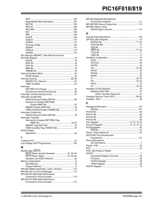  2004 Microchip Technology Inc. DS39598E-page 167
PIC16F818/819
NOP ......................................................................... 108
Read-Modify-Write Operations ................................ 103
RETFIE .................................................................... 109
RETLW .................................................................... 109
RETURN .................................................................. 109
RLF .......................................................................... 109
RRF .......................................................................... 109
SLEEP ..................................................................... 109
SUBLW .................................................................... 110
SUBWF .................................................................... 110
Summary Table ........................................................ 104
SWAPF .................................................................... 110
XORLW .................................................................... 110
XORWF .................................................................... 110
INT Interrupt (RB0/INT). See Interrupt Sources.
INTCON Register ............................................................... 15
GIE Bit ........................................................................ 18
INTE Bit ...................................................................... 18
INTF Bit ...................................................................... 18
RBIF Bit ...................................................................... 18
TMR0IE Bit ................................................................. 18
Internal Oscillator Block ..................................................... 35
INTRC Modes ............................................................ 35
Interrupt Sources .......................................................... 89, 96
RB0/INT Pin, External ................................................ 97
TMR0 Overflow .......................................................... 97
Interrupts
RB7:RB4 Port Change ............................................... 43
Synchronous Serial Port Interrupt .............................. 20
Interrupts, Context Saving During ...................................... 97
Interrupts, Enable Bits
Global Interrupt Enable (GIE Bit) ............................... 96
Interrupt-on-Change (RB7:RB4)
Enable (RBIE Bit) ............................................... 97
RB0/INT Enable (INTE Bit) ........................................ 18
TMR0 Overflow Enable (TMR0IE Bit) ........................ 18
Interrupts, Enable bits
Global Interrupt Enable (GIE Bit) ............................... 18
Interrupts, Flag Bits
Interrupt-on-Change (RB7:RB4) Flag
(RBIF Bit) ..................................................... 18, 97
RB0/INT Flag (INTF Bit) ............................................. 18
TMR0 Overflow Flag (TMR0IF Bit) ............................. 97
INTRC Modes
Adjustment ................................................................. 36
L
Loading of PC .................................................................... 23
Low-Voltage ICSP Programming ..................................... 102
M
Master Clear (MCLR)
MCLR Reset, Normal Operation .....................91, 93, 94
MCLR Reset, Sleep ........................................91, 93, 94
Operation and ESD Protection ................................... 92
Memory Organization ........................................................... 9
Data Memory ............................................................. 10
Program Memory ......................................................... 9
MPLAB ASM30 Assembler, Linker, Librarian .................. 112
MPLAB ICD 2 In-Circuit Debugger ................................... 113
MPLAB ICE 2000 High-Performance
Universal In-Circuit Emulator ................................... 113
MPLAB ICE 4000 High-Performance
Universal In-Circuit Emulator ................................... 113
MPLAB Integrated Development
Environment Software ............................................. 111
MPLAB PM3 Device Programmer ................................... 113
MPLINK Object Linker/
MPLIB Object Librarian ............................................ 112
O
Opcode Field Descriptions ............................................... 103
OPTION_REG Register ..................................................... 15
INTEDG Bit ...........................................................17, 54
PS2:PS0 Bits ............................................................. 17
PSA Bit ...................................................................... 17
RBPU Bit ..............................................................17, 54
T0CS Bit .................................................................... 17
T0SE Bit .................................................................... 17
Oscillator Configuration ..................................................... 33
ECIO .......................................................................... 33
EXTCLK ..................................................................... 93
EXTRC ...................................................................... 93
HS .........................................................................33, 93
INTIO1 ....................................................................... 33
INTIO2 ....................................................................... 33
INTRC ........................................................................ 93
LP .........................................................................33, 93
RC ........................................................................33, 35
RCIO .......................................................................... 33
XT .........................................................................33, 93
Oscillator Control Register ................................................. 37
Modifying IRCF Bits ................................................... 37
Clock Transition Sequence ................................ 37
Oscillator Start-up Timer (OST) ....................................89, 92
Oscillator, WDT .................................................................. 98
P
Packaging Information ..................................................... 157
Marking .................................................................... 157
PCFG0 Bit .......................................................................... 82
PCFG1 Bit .......................................................................... 82
PCFG2 Bit .......................................................................... 82
PCFG3 Bit .......................................................................... 82
PCL Register .................................................... 13, 14, 15, 23
PCLATH Register ............................................. 13, 14, 15, 23
PCON Register .................................................................. 93
POR Bit ...................................................................... 22
PICkit 1 Flash Starter Kit ................................................. 115
PICSTART Plus Development
Programmer ............................................................. 114
Pinout Descriptions
PIC16F818/819 ........................................................... 7
Pointer, FSR ...................................................................... 23
POP ................................................................................... 23
POR. See Power-on Reset.
PORTA ................................................................................ 7
Associated Register Summary .................................. 39
Functions ................................................................... 39
PORTA Register ........................................................ 39
TRISA Register .......................................................... 39
PORTA Register ................................................................ 13
 