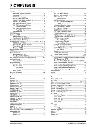 PIC16F818/819
DS39598E-page 168  2004 Microchip Technology Inc.
PORTB .................................................................................8
Associated Register Summary ...................................44
Functions ....................................................................44
PORTB Register ........................................................43
Pull-up Enable (RBPU Bit) ................................... 17, 54
RB0/INT Edge Select (INTEDG Bit) ..................... 17, 54
RB0/INT Pin, External ................................................97
RB7:RB4 Interrupt-on-Change ...................................97
RB7:RB4 Interrupt-on-Change
Enable (RBIE Bit) ...............................................97
RB7:RB4 Interrupt-on-Change
Flag (RBIF Bit) ............................................. 18, 97
TRISB Register ..........................................................43
PORTB Register .......................................................... 13, 15
Postscaler, WDT
Assignment (PSA Bit) .................................................17
Rate Select (PS2:PS0 Bits) ........................................17
Power-Down Mode. See Sleep.
Power-on Reset (POR) ...............................89, 91, 92, 93, 94
POR Status (POR Bit) ................................................22
Power Control (PCON) Register ................................93
Power-Down (PD Bit) .................................................91
Time-out (TO Bit) ................................................. 16, 91
Power-up Timer (PWRT) .............................................. 89, 92
PR2 Register ......................................................................63
Prescaler, Timer0
Assignment (PSA Bit) .................................................17
Rate Select (PS2:PS0 Bits) ........................................17
PRO MATE II Universal Device Programmer ...................113
Program Counter
Reset Conditions ........................................................93
Program Memory
Interrupt Vector ............................................................9
Map and Stack
PIC16F818 ...........................................................9
PIC16F819 ...........................................................9
Reset Vector ................................................................9
Program Verification .........................................................100
PUSH .................................................................................23
R
R/W Bit ...............................................................................77
RA0/AN0 Pin ........................................................................7
RA1/AN1 Pin ........................................................................7
RA2/AN2/VREF- Pin ..............................................................7
RA3/AN3/VREF+ Pin .............................................................7
RA4/AN4/T0CKI Pin .............................................................7
RA5/MCLR/VPP Pin ..............................................................7
RA6/OSC2/CLKO Pin ..........................................................7
RA7/OSC1/CLKI Pin ............................................................7
RB0/INT Pin .........................................................................8
RB1/SDI/SDA Pin .................................................................8
RB2/SDO/CCP1 Pin .............................................................8
RB3/CCP1/PGM Pin ............................................................8
RB4/SCK/SCL Pin ................................................................8
RB5/SS Pin ..........................................................................8
RB6/T1OSO/T1CKI/PGC Pin ...............................................8
RB7/T1OSI/PGD Pin ............................................................8
RBIF Bit ..............................................................................43
RCIO Oscillator Mode ........................................................35
Receive Overflow Indicator Bit, SSPOV .............................73
Register File Map
PIC16F818 .................................................................11
PIC16F819 .................................................................12
Registers
ADCON0 (A/D Control 0) ........................................... 81
ADCON1 (A/D Control 1) ........................................... 82
CCP1CON (Capture/Compare/
PWM Control 1) ................................................. 65
Configuration Word .................................................... 90
EECON1 (Data EEPROM Access
Control 1) ........................................................... 26
Initialization Conditions (table) ................................... 94
INTCON (Interrupt Control) ........................................ 18
OPTION_REG (Option) ........................................17, 54
OSCCON (Oscillator Control) .................................... 38
OSCTUNE (Oscillator Tuning) ................................... 36
PCON (Power Control) .............................................. 22
PIE1 (Peripheral Interrupt Enable 1) .......................... 19
PIE2 (Peripheral Interrupt Enable 2) .......................... 21
PIR1 (Peripheral Interrupt
Request (Flag) 1) ............................................... 20
PIR2 (Peripheral Interrupt
Request (Flag) 2) ............................................... 21
SSPCON (Synchronous Serial
Port Control 1) ................................................... 73
SSPSTAT (Synchronous Serial
Port Status) ........................................................ 72
Status ......................................................................... 16
T1CON (Timer1 Control) ........................................... 57
T2CON (Timer2 Control) ........................................... 64
Reset ............................................................................89, 91
Brown-out Reset (BOR). See Brown-out Reset (BOR).
MCLR Reset. See MCLR.
Power-on Reset (POR). See Power-on Reset (POR).
Reset Conditions for All Registers ............................. 94
Reset Conditions for PCON Register ........................ 93
Reset Conditions for Program Counter ...................... 93
Reset Conditions for Status Register ......................... 93
WDT Reset. See Watchdog Timer (WDT).
Revision History ............................................................... 163
RP0 Bit ............................................................................... 10
RP1 Bit ............................................................................... 10
S
Sales and Support ........................................................... 172
SCL Clock .......................................................................... 77
Sleep .......................................................................89, 91, 99
Software Simulator (MPLAB SIM) .................................... 112
Software Simulator (MPLAB SIM30) ................................ 112
Special Event Trigger ......................................................... 87
Special Features of the CPU ............................................. 89
Special Function Register Summary .................................. 13
Special Function Registers ................................................ 13
SPI Mode
Associated Registers ................................................. 74
Serial Clock ................................................................ 71
Serial Data In ............................................................. 71
Serial Data Out .......................................................... 71
Slave Select ............................................................... 71
SSP
ACK ........................................................................... 77
I2
C
I2
C Operation ..................................................... 76
SSPADD Register .............................................................. 14
SSPIF ................................................................................ 20
SSPOV .............................................................................. 73
SSPOV Bit ......................................................................... 77
 