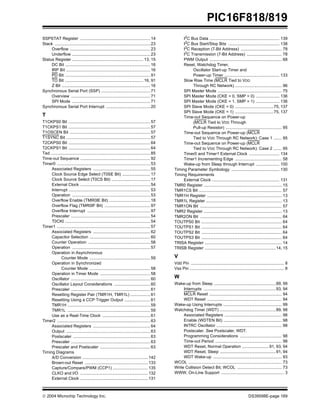  2004 Microchip Technology Inc. DS39598E-page 169
PIC16F818/819
SSPSTAT Register ............................................................ 14
Stack .................................................................................. 23
Overflow ..................................................................... 23
Underflow ................................................................... 23
Status Register ............................................................. 13, 15
DC Bit ......................................................................... 16
IRP Bit ........................................................................ 16
PD Bit ......................................................................... 91
TO Bit ................................................................... 16, 91
Z Bit ............................................................................ 16
Synchronous Serial Port (SSP) .......................................... 71
Overview .................................................................... 71
SPI Mode ................................................................... 71
Synchronous Serial Port Interrupt ...................................... 20
T
T1CKPS0 Bit ...................................................................... 57
T1CKPS1 Bit ...................................................................... 57
T1OSCEN Bit ..................................................................... 57
T1SYNC Bit ........................................................................ 57
T2CKPS0 Bit ...................................................................... 64
T2CKPS1 Bit ...................................................................... 64
Tad ..................................................................................... 85
Time-out Sequence ............................................................ 92
Timer0 ................................................................................ 53
Associated Registers ................................................. 55
Clock Source Edge Select (T0SE Bit) ........................ 17
Clock Source Select (T0CS Bit) ................................. 17
External Clock ............................................................ 54
Interrupt ...................................................................... 53
Operation ................................................................... 53
Overflow Enable (TMR0IE Bit) ................................... 18
Overflow Flag (TMR0IF Bit) ....................................... 97
Overflow Interrupt ...................................................... 97
Prescaler .................................................................... 54
T0CKI ......................................................................... 54
Timer1 ................................................................................ 57
Associated Registers ................................................. 62
Capacitor Selection .................................................... 60
Counter Operation ..................................................... 58
Operation ................................................................... 57
Operation in Asynchronous
Counter Mode .................................................... 59
Operation in Synchronized
Counter Mode .................................................... 58
Operation in Timer Mode ........................................... 58
Oscillator .................................................................... 60
Oscillator Layout Considerations ............................... 60
Prescaler .................................................................... 61
Resetting Register Pair (TMR1H, TMR1L) ................. 61
Resetting Using a CCP Trigger Output ...................... 61
TMR1H ....................................................................... 59
TMR1L ....................................................................... 59
Use as a Real-Time Clock ......................................... 61
Timer2 ................................................................................ 63
Associated Registers ................................................. 64
Output ........................................................................ 63
Postscaler .................................................................. 63
Prescaler .................................................................... 63
Prescaler and Postscaler ........................................... 63
Timing Diagrams
A/D Conversion ........................................................ 142
Brown-out Reset ...................................................... 133
Capture/Compare/PWM (CCP1) .............................. 135
CLKO and I/O .......................................................... 132
External Clock .......................................................... 131
I2C Bus Data ............................................................ 139
I2
C Bus Start/Stop Bits ............................................ 138
I2
C Reception (7-Bit Address) ................................... 78
I2C Transmission (7-Bit Address) .............................. 78
PWM Output .............................................................. 68
Reset, Watchdog Timer,
Oscillator Start-up Timer and
Power-up Timer ............................................... 133
Slow Rise Time (MCLR Tied to VDD
Through RC Network) ........................................ 96
SPI Master Mode ....................................................... 75
SPI Master Mode (CKE = 0, SMP = 0) .................... 136
SPI Master Mode (CKE = 1, SMP = 1) .................... 136
SPI Slave Mode (CKE = 0) .................................75, 137
SPI Slave Mode (CKE = 1) .................................75, 137
Time-out Sequence on Power-up
(MCLR Tied to VDD Through
Pull-up Resistor) ................................................ 95
Time-out Sequence on Power-up (MCLR
Tied to VDD Through RC Network): Case 1 ....... 95
Time-out Sequence on Power-up (MCLR
Tied to VDD Through RC Network): Case 2 ....... 95
Timer0 and Timer1 External Clock .......................... 134
Timer1 Incrementing Edge ........................................ 58
Wake-up from Sleep through Interrupt .................... 100
Timing Parameter Symbology ......................................... 130
Timing Requirements
External Clock .......................................................... 131
TMR0 Register ................................................................... 15
TMR1CS Bit ....................................................................... 57
TMR1H Register ................................................................ 13
TMR1L Register ................................................................. 13
TMR1ON Bit ...................................................................... 57
TMR2 Register ................................................................... 13
TMR2ON Bit ...................................................................... 64
TOUTPS0 Bit ..................................................................... 64
TOUTPS1 Bit ..................................................................... 64
TOUTPS2 Bit ..................................................................... 64
TOUTPS3 Bit ..................................................................... 64
TRISA Register .................................................................. 14
TRISB Register .............................................................14, 15
V
Vdd Pin ................................................................................ 8
Vss Pin ................................................................................. 8
W
Wake-up from Sleep .....................................................89, 99
Interrupts ..............................................................93, 94
MCLR Reset .............................................................. 94
WDT Reset ................................................................ 94
Wake-up Using Interrupts .................................................. 99
Watchdog Timer (WDT) ................................................89, 98
Associated Registers ................................................. 98
Enable (WDTEN Bit) .................................................. 98
INTRC Oscillator ........................................................ 98
Postscaler. See Postscaler, WDT.
Programming Considerations .................................... 98
Time-out Period ......................................................... 98
WDT Reset, Normal Operation .......................91, 93, 94
WDT Reset, Sleep ................................................91, 94
WDT Wake-up ........................................................... 93
WCOL ................................................................................ 73
Write Collision Detect Bit, WCOL ...................................... 73
WWW, On-Line Support ...................................................... 3
 