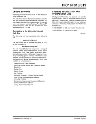  2004 Microchip Technology Inc. DS39598E-page 171
PIC16F818/819
ON-LINE SUPPORT
Microchip provides on-line support on the Microchip
World Wide Web site.
The web site is used by Microchip as a means to make
files and information easily available to customers. To
view the site, the user must have access to the Internet
and a web browser, such as Netscape® or Microsoft®
Internet Explorer. Files are also available for FTP
download from our FTP site.
Connecting to the Microchip Internet
Web Site
The Microchip web site is available at the following
URL:
www.microchip.com
The file transfer site is available by using an FTP
service to connect to:
ftp://ftp.microchip.com
The web site and file transfer site provide a variety of
services. Users may download files for the latest
Development Tools, Data Sheets, Application Notes,
User’s Guides, Articles and Sample Programs. A vari-
ety of Microchip specific business information is also
available, including listings of Microchip sales offices,
distributors and factory representatives. Other data
available for consideration is:
• Latest Microchip Press Releases
• Technical Support Section with Frequently Asked
Questions
• Design Tips
• Device Errata
• Job Postings
• Microchip Consultant Program Member Listing
• Links to other useful web sites related to
Microchip Products
• Conferences for products, Development Systems,
technical information and more
• Listing of seminars and events
SYSTEMS INFORMATION AND
UPGRADE HOT LINE
The Systems Information and Upgrade Line provides
system users a listing of the latest versions of all of
Microchip’s development systems software products.
Plus, this line provides information on how customers
can receive the most current upgrade kits. The Hot Line
Numbers are:
1-800-755-2345 for U.S. and most of Canada, and
1-480-792-7302 for the rest of the world.
042003
 