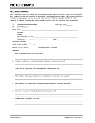 PIC16F818/819
DS39598E-page 172  2004 Microchip Technology Inc.
READER RESPONSE
It is our intention to provide you with the best documentation possible to ensure successful use of your Microchip prod-
uct. If you wish to provide your comments on organization, clarity, subject matter and ways in which our documentation
can better serve you, please FAX your comments to the Technical Publications Manager at (480) 792-4150.
Please list the following information and use this outline to provide us with your comments about this document.
To: Technical Publications Manager
RE: Reader Response
Total Pages Sent ________
From: Name
Company
Address
City / State / ZIP / Country
Telephone: (_______) _________ - _________
Application (optional):
Would you like a reply? Y N
Device: Literature Number:
Questions:
FAX: (______) _________ - _________
DS39598E
PIC16F818/819
1. What are the best features of this document?
2. How does this document meet your hardware and software development needs?
3. Do you find the organization of this document easy to follow? If not, why?
4. What additions to the document do you think would enhance the structure and subject?
5. What deletions from the document could be made without affecting the overall usefulness?
6. Is there any incorrect or misleading information (what and where)?
7. How would you improve this document?
 