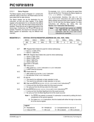 PIC16F818/819
DS39598E-page 16  2004 Microchip Technology Inc.
2.2.2.1 Status Register
The Status register, shown in Register 2-1, contains the
arithmetic status of the ALU, the Reset status and the
bank select bits for data memory.
The Status register can be the destination for any
instruction, as with any other register. If the Status
register is the destination for an instruction that affects
the Z, DC or C bits, then the write to these three bits is
disabled. These bits are set or cleared according to the
device logic. Furthermore, the TO and PD bits are not
writable. Therefore, the result of an instruction with the
Status register as destination may be different than
intended.
For example, CLRF STATUS, will clear the upper three
bits and set the Z bit. This leaves the Status register as
‘000u u1uu’ (where u = unchanged).
It is recommended, therefore, that only BCF, BSF,
SWAPF and MOVWF instructions are used to alter the
Status register because these instructions do not affect
the Z, C or DC bits from the Status register. For other
instructions not affecting any status bits, see
Section 13.0 “Instruction Set Summary”.
REGISTER 2-1: STATUS: STATUS REGISTER (ADDRESS 03h, 83h, 103h, 183h)
Note: The C and DC bits operate as a borrow
and digit borrow bit, respectively, in
subtraction. See the SUBLW and SUBWF
instructions for examples.
R/W-0 R/W-0 R/W-0 R-1 R-1 R/W-x R/W-x R/W-x
IRP RP1 RP0 TO PD Z DC C
bit 7 bit 0
bit 7 IRP: Register Bank Select bit (used for indirect addressing)
1 = Bank 2, 3 (100h-1FFh)
0 = Bank 0, 1 (00h-FFh)
bit 6-5 RP<1:0>: Register Bank Select bits (used for direct addressing)
11 = Bank 3 (180h-1FFh)
10 = Bank 2 (100h-17Fh)
01 = Bank 1 (80h-FFh)
00 = Bank 0 (00h-7Fh)
Each bank is 128 bytes.
bit 4 TO: Time-out bit
1 = After power-up, CLRWDT instruction or SLEEP instruction
0 = A WDT time-out occurred
bit 3 PD: Power-down bit
1 = After power-up or by the CLRWDT instruction
0 = By execution of the SLEEP instruction
bit 2 Z: Zero bit
1 = The result of an arithmetic or logic operation is zero
0 = The result of an arithmetic or logic operation is not zero
bit 1 DC: Digit carry/borrow bit (ADDWF, ADDLW, SUBLW and SUBWF instructions)(1)
1 = A carry-out from the 4th low order bit of the result occurred
0 = No carry-out from the 4th low order bit of the result
bit 0 C: Carry/borrow bit (ADDWF, ADDLW, SUBLW and SUBWF instructions)(1,2)
1 = A carry-out from the Most Significant bit of the result occurred
0 = No carry-out from the Most Significant bit of the result occurred
Note 1: For borrow, the polarity is reversed. A subtraction is executed by adding the two’s
complement of the second operand.
2: For rotate (RRF, RLF) instructions, this bit is loaded with either the high or low-order
bit of the source register.
Legend:
R = Readable bit W = Writable bit U = Unimplemented bit, read as ‘0’
-n = Value at POR ‘1’ = Bit is set ‘0’ = Bit is cleared x = Bit is unknown
 