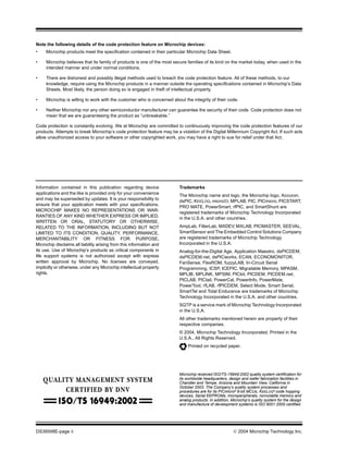 DS39598E-page ii  2004 Microchip Technology Inc.
Information contained in this publication regarding device
applications and the like is provided only for your convenience
and may be superseded by updates. It is your responsibility to
ensure that your application meets with your specifications.
MICROCHIP MAKES NO REPRESENTATIONS OR WAR-
RANTIES OF ANY KIND WHETHER EXPRESS OR IMPLIED,
WRITTEN OR ORAL, STATUTORY OR OTHERWISE,
RELATED TO THE INFORMATION, INCLUDING BUT NOT
LIMITED TO ITS CONDITION, QUALITY, PERFORMANCE,
MERCHANTABILITY OR FITNESS FOR PURPOSE.
Microchip disclaims all liability arising from this information and
its use. Use of Microchip’s products as critical components in
life support systems is not authorized except with express
written approval by Microchip. No licenses are conveyed,
implicitly or otherwise, under any Microchip intellectual property
rights.
Trademarks
The Microchip name and logo, the Microchip logo, Accuron,
dsPIC, KEELOQ, microID, MPLAB, PIC, PICmicro, PICSTART,
PRO MATE, PowerSmart, rfPIC, and SmartShunt are
registered trademarks of Microchip Technology Incorporated
in the U.S.A. and other countries.
AmpLab, FilterLab, MXDEV, MXLAB, PICMASTER, SEEVAL,
SmartSensor and The Embedded Control Solutions Company
are registered trademarks of Microchip Technology
Incorporated in the U.S.A.
Analog-for-the-Digital Age, Application Maestro, dsPICDEM,
dsPICDEM.net, dsPICworks, ECAN, ECONOMONITOR,
FanSense, FlexROM, fuzzyLAB, In-Circuit Serial
Programming, ICSP, ICEPIC, Migratable Memory, MPASM,
MPLIB, MPLINK, MPSIM, PICkit, PICDEM, PICDEM.net,
PICLAB, PICtail, PowerCal, PowerInfo, PowerMate,
PowerTool, rfLAB, rfPICDEM, Select Mode, Smart Serial,
SmartTel and Total Endurance are trademarks of Microchip
Technology Incorporated in the U.S.A. and other countries.
SQTP is a service mark of Microchip Technology Incorporated
in the U.S.A.
All other trademarks mentioned herein are property of their
respective companies.
© 2004, Microchip Technology Incorporated, Printed in the
U.S.A., All Rights Reserved.
Printed on recycled paper.
Note the following details of the code protection feature on Microchip devices:
• Microchip products meet the specification contained in their particular Microchip Data Sheet.
• Microchip believes that its family of products is one of the most secure families of its kind on the market today, when used in the
intended manner and under normal conditions.
• There are dishonest and possibly illegal methods used to breach the code protection feature. All of these methods, to our
knowledge, require using the Microchip products in a manner outside the operating specifications contained in Microchip’s Data
Sheets. Most likely, the person doing so is engaged in theft of intellectual property.
• Microchip is willing to work with the customer who is concerned about the integrity of their code.
• Neither Microchip nor any other semiconductor manufacturer can guarantee the security of their code. Code protection does not
mean that we are guaranteeing the product as “unbreakable.”
Code protection is constantly evolving. We at Microchip are committed to continuously improving the code protection features of our
products. Attempts to break Microchip’s code protection feature may be a violation of the Digital Millennium Copyright Act. If such acts
allow unauthorized access to your software or other copyrighted work, you may have a right to sue for relief under that Act.
Microchip received ISO/TS-16949:2002 quality system certification for
its worldwide headquarters, design and wafer fabrication facilities in
Chandler and Tempe, Arizona and Mountain View, California in
October 2003. The Company’s quality system processes and
procedures are for its PICmicro® 8-bit MCUs, KEELOQ® code hopping
devices, Serial EEPROMs, microperipherals, nonvolatile memory and
analog products. In addition, Microchip’s quality system for the design
and manufacture of development systems is ISO 9001:2000 certified.
 