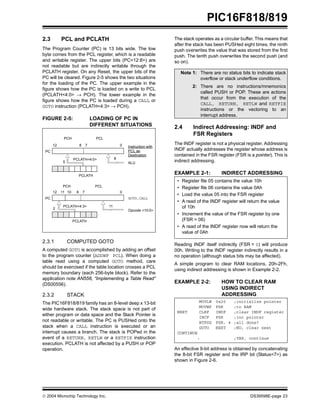  2004 Microchip Technology Inc. DS39598E-page 23
PIC16F818/819
2.3 PCL and PCLATH
The Program Counter (PC) is 13 bits wide. The low
byte comes from the PCL register, which is a readable
and writable register. The upper bits (PC<12:8>) are
not readable but are indirectly writable through the
PCLATH register. On any Reset, the upper bits of the
PC will be cleared. Figure 2-5 shows the two situations
for the loading of the PC. The upper example in the
figure shows how the PC is loaded on a write to PCL
(PCLATH<4:0> → PCH). The lower example in the
figure shows how the PC is loaded during a CALL or
GOTO instruction (PCLATH<4:3> → PCH).
FIGURE 2-5: LOADING OF PC IN
DIFFERENT SITUATIONS
2.3.1 COMPUTED GOTO
A computed GOTO is accomplished by adding an offset
to the program counter (ADDWF PCL). When doing a
table read using a computed GOTO method, care
should be exercised if the table location crosses a PCL
memory boundary (each 256-byte block). Refer to the
application note AN556, “Implementing a Table Read”
(DS00556).
2.3.2 STACK
The PIC16F818/819 family has an 8-level deep x 13-bit
wide hardware stack. The stack space is not part of
either program or data space and the Stack Pointer is
not readable or writable. The PC is PUSHed onto the
stack when a CALL instruction is executed or an
interrupt causes a branch. The stack is POPed in the
event of a RETURN, RETLW or a RETFIE instruction
execution. PCLATH is not affected by a PUSH or POP
operation.
The stack operates as a circular buffer. This means that
after the stack has been PUSHed eight times, the ninth
push overwrites the value that was stored from the first
push. The tenth push overwrites the second push (and
so on).
2.4 Indirect Addressing: INDF and
FSR Registers
The INDF register is not a physical register. Addressing
INDF actually addresses the register whose address is
contained in the FSR register (FSR is a pointer). This is
indirect addressing.
EXAMPLE 2-1: INDIRECT ADDRESSING
Reading INDF itself indirectly (FSR = 0) will produce
00h. Writing to the INDF register indirectly results in a
no operation (although status bits may be affected).
A simple program to clear RAM locations, 20h-2Fh,
using indirect addressing is shown in Example 2-2.
EXAMPLE 2-2: HOW TO CLEAR RAM
USING INDIRECT
ADDRESSING
An effective 9-bit address is obtained by concatenating
the 8-bit FSR register and the IRP bit (Status<7>) as
shown in Figure 2-6.
PC
12 8 7 0
5
PCLATH<4:0>
PCLATH
Instruction with
ALU
GOTO,CALL
Opcode <10:0>
8
PC
12 11 10 0
11
PCLATH<4:3>
PCH PCL
8 7
2
PCLATH
PCH PCL
PCL as
Destination
Note 1: There are no status bits to indicate stack
overflow or stack underflow conditions.
2: There are no instructions/mnemonics
called PUSH or POP. These are actions
that occur from the execution of the
CALL, RETURN, RETLW and RETFIE
instructions or the vectoring to an
interrupt address.
• Register file 05 contains the value 10h
• Register file 06 contains the value 0Ah
• Load the value 05 into the FSR register
• A read of the INDF register will return the value
of 10h
• Increment the value of the FSR register by one
(FSR = 06)
• A read of the INDF register now will return the
value of 0Ah
MOVLW 0x20 ;initialize pointer
MOVWF FSR ;to RAM
NEXT CLRF INDF ;clear INDF register
INCF FSR ;inc pointer
BTFSS FSR, 4 ;all done?
GOTO NEXT ;NO, clear next
CONTINUE
: ;YES, continue
 