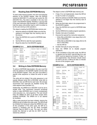  2004 Microchip Technology Inc. DS39598E-page 27
PIC16F818/819
3.3 Reading Data EEPROM Memory
To read a data memory location, the user must write the
address to the EEADR register, clear the EEPGD
control bit (EECON1<7>) and then set control bit, RD
(EECON1<0>). The data is available in the very next
cycle in the EEDATA register; therefore, it can be read
in the next instruction (see Example 3-1). EEDATA will
hold this value until another read or until it is written to
by the user (during a write operation).
The steps to reading the EEPROM data memory are:
1. Write the address to EEADR. Make sure that the
address is not larger than the memory size of
the device.
2. Clear the EEPGD bit to point to EEPROM data
memory.
3. Set the RD bit to start the read operation.
4. Read the data from the EEDATA register.
EXAMPLE 3-1: DATA EEPROM READ
3.4 Writing to Data EEPROM Memory
To write an EEPROM data location, the user must first
write the address to the EEADR register and the data
to the EEDATA register. Then, the user must follow a
specific write sequence to initiate the write for each
byte.
The write will not initiate if the write sequence is not
exactly followed (write 55h to EECON2, write AAh to
EECON2, then set WR bit) for each byte. We strongly
recommend that interrupts be disabled during this
code segment (see Example 3-2).
Additionally, the WREN bit in EECON1 must be set to
enable write. This mechanism prevents accidental
writes to data EEPROM due to errant (unexpected)
code execution (i.e., lost programs). The user should
keep the WREN bit clear at all times except when
updating EEPROM. The WREN bit is not cleared
by hardware
After a write sequence has been initiated, clearing the
WREN bit will not affect this write cycle. The WR bit will
be inhibited from being set unless the WREN bit is set.
At the completion of the write cycle, the WR bit is
cleared in hardware and the EE Write Complete
Interrupt Flag bit (EEIF) is set. The user can either
enable this interrupt or poll this bit. EEIF must be
cleared by software.
The steps to write to EEPROM data memory are:
1. If step 10 is not implemented, check the WR bit
to see if a write is in progress.
2. Write the address to EEADR. Make sure that the
address is not larger than the memory size of
the device.
3. Write the 8-bit data value to be programmed in
the EEDATA register.
4. Clear the EEPGD bit to point to EEPROM data
memory.
5. Set the WREN bit to enable program operations.
6. Disable interrupts (if enabled).
7. Execute the special five instruction sequence:
• Write 55h to EECON2 in two steps (first to W,
then to EECON2)
• Write AAh to EECON2 in two steps (first to W,
then to EECON2)
• Set the WR bit
8. Enable interrupts (if using interrupts).
9. Clear the WREN bit to disable program
operations.
10. At the completion of the write cycle, the WR bit
is cleared and the EEIF interrupt flag bit is set
(EEIF must be cleared by firmware). If step 1 is
not implemented, then firmware should check
for EEIF to be set, or WR to be clear, to indicate
the end of the program cycle.
EXAMPLE 3-2: DATA EEPROM WRITE
BANKSEL EEADR ; Select Bank of EEADR
MOVF ADDR, W ;
MOVWF EEADR ; Data Memory Address
; to read
BANKSEL EECON1 ; Select Bank of EECON1
BCF EECON1, EEPGD ; Point to Data memory
BSF EECON1, RD ; EE Read
BANKSEL EEDATA ; Select Bank of EEDATA
MOVF EEDATA, W ; W = EEDATA
BANKSEL EECON1 ; Select Bank of
; EECON1
BTFSC EECON1, WR ; Wait for write
GOTO $-1 ; to complete
BANKSEL EEADR ; Select Bank of
; EEADR
MOVF ADDR, W ;
MOVWF EEADR ; Data Memory
; Address to write
MOVF VALUE, W ;
MOVWF EEDATA ; Data Memory Value
; to write
BANKSEL EECON1 ; Select Bank of
; EECON1
BCF EECON1, EEPGD ; Point to DATA
; memory
BSF EECON1, WREN ; Enable writes
BCF INTCON, GIE ; Disable INTs.
MOVLW 55h ;
MOVWF EECON2 ; Write 55h
MOVLW AAh ;
MOVWF EECON2 ; Write AAh
BSF EECON1, WR ; Set WR bit to
; begin write
BSF INTCON, GIE ; Enable INTs.
BCF EECON1, WREN ; Disable writes
Required
Sequence
 