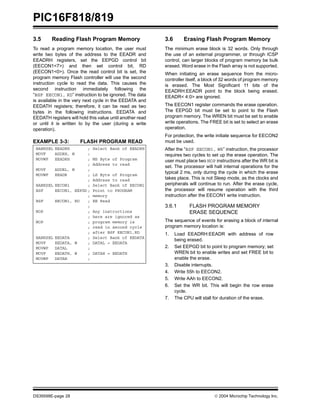 PIC16F818/819
DS39598E-page 28  2004 Microchip Technology Inc.
3.5 Reading Flash Program Memory
To read a program memory location, the user must
write two bytes of the address to the EEADR and
EEADRH registers, set the EEPGD control bit
(EECON1<7>) and then set control bit, RD
(EECON1<0>). Once the read control bit is set, the
program memory Flash controller will use the second
instruction cycle to read the data. This causes the
second instruction immediately following the
“BSF EECON1, RD” instruction to be ignored. The data
is available in the very next cycle in the EEDATA and
EEDATH registers; therefore, it can be read as two
bytes in the following instructions. EEDATA and
EEDATH registers will hold this value until another read
or until it is written to by the user (during a write
operation).
EXAMPLE 3-3: FLASH PROGRAM READ
3.6 Erasing Flash Program Memory
The minimum erase block is 32 words. Only through
the use of an external programmer, or through ICSP
control, can larger blocks of program memory be bulk
erased. Word erase in the Flash array is not supported.
When initiating an erase sequence from the micro-
controller itself, a block of 32 words of program memory
is erased. The Most Significant 11 bits of the
EEADRH:EEADR point to the block being erased.
EEADR< 4:0> are ignored.
The EECON1 register commands the erase operation.
The EEPGD bit must be set to point to the Flash
program memory. The WREN bit must be set to enable
write operations. The FREE bit is set to select an erase
operation.
For protection, the write initiate sequence for EECON2
must be used.
After the “BSF EECON1, WR” instruction, the processor
requires two cycles to set up the erase operation. The
user must place two NOP instructions after the WR bit is
set. The processor will halt internal operations for the
typical 2 ms, only during the cycle in which the erase
takes place. This is not Sleep mode, as the clocks and
peripherals will continue to run. After the erase cycle,
the processor will resume operation with the third
instruction after the EECON1 write instruction.
3.6.1 FLASH PROGRAM MEMORY
ERASE SEQUENCE
The sequence of events for erasing a block of internal
program memory location is:
1. Load EEADRH:EEADR with address of row
being erased.
2. Set EEPGD bit to point to program memory; set
WREN bit to enable writes and set FREE bit to
enable the erase.
3. Disable interrupts.
4. Write 55h to EECON2.
5. Write AAh to EECON2.
6. Set the WR bit. This will begin the row erase
cycle.
7. The CPU will stall for duration of the erase.
BANKSEL EEADRH ; Select Bank of EEADRH
MOVF ADDRH, W ;
MOVWF EEADRH ; MS Byte of Program
; Address to read
MOVF ADDRL, W ;
MOVWF EEADR ; LS Byte of Program
; Address to read
BANKSEL EECON1 ; Select Bank of EECON1
BSF EECON1, EEPGD ; Point to PROGRAM
; memory
BSF EECON1, RD ; EE Read
;
NOP ; Any instructions
; here are ignored as
NOP ; program memory is
; read in second cycle
; after BSF EECON1,RD
BANKSEL EEDATA ; Select Bank of EEDATA
MOVF EEDATA, W ; DATAL = EEDATA
MOVWF DATAL ;
MOVF EEDATH, W ; DATAH = EEDATH
MOVWF DATAH ;
 