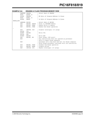  2004 Microchip Technology Inc. DS39598E-page 29
PIC16F818/819
EXAMPLE 3-4: ERASING A FLASH PROGRAM MEMORY ROW
BANKSEL EEADRH ; Select Bank of EEADRH
MOVF ADDRH, W ;
MOVWF EEADRH ; MS Byte of Program Address to Erase
MOVF ADDRL, W ;
MOVWF EEADR ; LS Byte of Program Address to Erase
ERASE_ROW
BANKSEL EECON1 ; Select Bank of EECON1
BSF EECON1, EEPGD ; Point to PROGRAM memory
BSF EECON1, WREN ; Enable Write to memory
BSF EECON1, FREE ; Enable Row Erase operation
;
BCF INTCON, GIE ; Disable interrupts (if using)
MOVLW 55h ;
MOVWF EECON2 ; Write 55h
MOVLW AAh ;
MOVWF EECON2 ; Write AAh
BSF EECON1, WR ; Start Erase (CPU stall)
NOP ; Any instructions here are ignored as processor
; halts to begin Erase sequence
NOP ; processor will stop here and wait for Erase complete
; after Erase processor continues with 3rd instruction
BCF EECON1, FREE ; Disable Row Erase operation
BCF EECON1, WREN ; Disable writes
BSF INTCON, GIE ; Enable interrupts (if using)
 