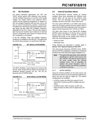  2004 Microchip Technology Inc. DS39598E-page 35
PIC16F818/819
4.4 RC Oscillator
For timing insensitive applications, the “RC” and
“RCIO” device options offer additional cost savings.
The RC oscillator frequency is a function of the supply
voltage, the resistor (REXT) and capacitor (CEXT)
values and the operating temperature. In addition to
this, the oscillator frequency will vary from unit to unit
due to normal manufacturing variation. Furthermore,
the difference in lead frame capacitance between pack-
age types will also affect the oscillation frequency,
especially for low CEXT values. The user also needs to
take into account variation due to tolerance of external
R and C components used. Figure 4-4 shows how the
R/C combination is connected.
In the RC Oscillator mode, the oscillator frequency
divided by 4 is available on the OSC2 pin. This signal may
be used for test purposes or to synchronize other logic.
FIGURE 4-4: RC OSCILLATOR MODE
The RCIO Oscillator mode (Figure 4-5) functions like
the RC mode except that the OSC2 pin becomes an
additional general purpose I/O pin. The I/O pin
becomes bit 6 of PORTA (RA6).
FIGURE 4-5: RCIO OSCILLATOR MODE
4.5 Internal Oscillator Block
The PIC16F818/819 devices include an internal
oscillator block which generates two different clock
signals; either can be used as the system’s clock
source. This can eliminate the need for external
oscillator circuits on the OSC1 and/or OSC2 pins.
The main output (INTOSC) is an 8 MHz clock source
which can be used to directly drive the system clock. It
also drives the INTOSC postscaler which can provide a
range of clock frequencies from 125 kHz to 4 MHz.
The other clock source is the internal RC oscillator
(INTRC) which provides a 31.25 kHz (32 µs nominal
period) output. The INTRC oscillator is enabled by
selecting the INTRC as the system clock source or
when any of the following are enabled:
• Power-up Timer
• Watchdog Timer
These features are discussed in greater detail in
Section 12.0 “Special Features of the CPU”.
The clock source frequency (INTOSC direct, INTRC
direct or INTOSC postscaler) is selected by configuring
the IRCF bits of the OSCCON register (Register 4-2).
4.5.1 INTRC MODES
Using the internal oscillator as the clock source can
eliminate the need for up to two external oscillator pins,
which can then be used for digital I/O. Two distinct
configurations are available:
• In INTIO1 mode, the OSC2 pin outputs FOSC/4
while OSC1 functions as RA7 for digital input and
output.
• In INTIO2 mode, OSC1 functions as RA7 and
OSC2 functions as RA6, both for digital input and
output.
OSC2/CLKO
CEXT
REXT
PIC16F818/819
OSC1
FOSC/4
Internal
Clock
VDD
VSS
Recommended values: 3 kΩ ≤ REXT ≤ 100 kΩ
CEXT > 20 pF
CEXT
REXT
PIC16F818/819
OSC1 Internal
Clock
VDD
VSS
Recommended values: 3 kΩ ≤ REXT ≤ 100 kΩ
CEXT > 20 pF
I/O (OSC2)
RA6
Note: Throughout this data sheet, when referring
specifically to a generic clock source, the
term “INTRC” may also be used to refer to
the clock modes using the internal
oscillator block. This is regardless of
whether the actual frequency used is
INTOSC (8 MHz), the INTOSC postscaler
or INTRC (31.25 kHz).
 