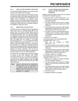  2004 Microchip Technology Inc. DS39598E-page 37
PIC16F818/819
4.5.3 OSCILLATOR CONTROL REGISTER
The OSCCON register (Register 4-2) controls several
aspects of the system clock’s operation.
The Internal Oscillator Select bits, IRCF2:IRCF0, select
the frequency output of the internal oscillator block that
is used to drive the system clock. The choices are the
INTRC source (31.25 kHz), the INTOSC source
(8 MHz) or one of the six frequencies derived from the
INTOSC postscaler (125 kHz to 4 MHz). Changing the
configuration of these bits has an immediate change on
the multiplexor’s frequency output.
4.5.4 MODIFYING THE IRCF BITS
The IRCF bits can be modified at any time regardless of
which clock source is currently being used as the
system clock. The internal oscillator allows users to
change the frequency during run time. This is achieved
by modifying the IRCF bits in the OSCCON register.
The sequence of events that occur after the IRCF bits
are modified is dependent upon the initial value of the
IRCF bits before they are modified. If the INTRC
(31.25 kHz, IRCF<2:0> = 000) is running and the IRCF
bits are modified to any other value than ‘000’, a 4 ms
(approx.) clock switch delay is turned on. Code execu-
tion continues at a higher than expected frequency
while the new frequency stabilizes. Time sensitive code
should wait for the IOFS bit in the OSCCON register to
become set before continuing. This bit can be
monitored to ensure that the frequency is stable before
using the system clock in time critical applications.
If the IRCF bits are modified while the internal oscillator
is running at any other frequency than INTRC
(31.25 kHz, IRCF<2:0> ≠ 000), there is no need for a
4 ms (approx.) clock switch delay. The new INTOSC
frequency will be stable immediately after the eight
falling edges. The IOFS bit will remain set after clock
switching occurs.
4.5.5 CLOCK TRANSITION SEQUENCE
WHEN THE IRCF BITS ARE
MODIFIED
Following are three different sequences for switching
the internal RC oscillator frequency.
• Clock before switch: 31.25 kHz (IRCF<2:0> = 000)
1. IRCF bits are modified to an INTOSC/INTOSC
postscaler frequency.
2. The clock switching circuitry waits for a falling
edge of the current clock, at which point CLKO
is held low.
3. The clock switching circuitry then waits for eight
falling edges of requested clock, after which it
switches CLKO to this new clock source.
4. The IOFS bit is clear to indicate that the clock is
unstable and a 4 ms (approx.) delay is started.
Time dependent code should wait for IOFS to
become set.
5. Switchover is complete.
• Clock before switch: One of INTOSC/INTOSC
postscaler (IRCF<2:0> ≠ 000)
1. IRCF bits are modified to INTRC
(IRCF<2:0> = 000).
2. The clock switching circuitry waits for a falling
edge of the current clock, at which point CLKO
is held low.
3. The clock switching circuitry then waits for eight
falling edges of requested clock, after which it
switches CLKO to this new clock source.
4. Oscillator switchover is complete.
• Clock before switch: One of INTOSC/INTOSC
postscaler (IRCF<2:0> ≠ 000)
1. IRCF bits are modified to a different INTOSC/
INTOSC postscaler frequency.
2. The clock switching circuitry waits for a falling
edge of the current clock, at which point CLKO
is held low.
3. The clock switching circuitry then waits for eight
falling edges of requested clock, after which it
switches CLKO to this new clock source.
4. The IOFS bit is set.
5. Oscillator switchover is complete.
Note: Caution must be taken when modifying the
IRCF bits using BCF or BSF instructions. It
is possible to modify the IRCF bits to a
frequency that may be out of the VDD spec-
ification range; for example, VDD = 2.0V
and IRCF = 111 (8 MHz).
 