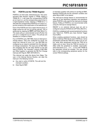  2004 Microchip Technology Inc. DS39598E-page 43
PIC16F818/819
5.2 PORTB and the TRISB Register
PORTB is an 8-bit wide, bidirectional port. The corre-
sponding data direction register is TRISB. Setting a
TRISB bit (= 1) will make the corresponding PORTB
pin an input (i.e., put the corresponding output driver in
a high-impedance mode). Clearing a TRISB bit (= 0)
will make the corresponding PORTB pin an output (i.e.,
put the contents of the output latch on the selected pin).
Each of the PORTB pins has a weak internal pull-up. A
single control bit can turn on all the pull-ups. This is
performed by clearing bit RBPU (OPTION_REG<7>).
The weak pull-up is automatically turned off when the
port pin is configured as an output. The pull-ups are
disabled on a Power-on Reset.
Four of PORTB’s pins, RB7:RB4, have an interrupt-on-
change feature. Only pins configured as inputs can
cause this interrupt to occur (i.e., any RB7:RB4 pin
configured as an output is excluded from the interrupt-
on-change comparison). The input pins (of RB7:RB4)
are compared with the old value latched on the last
read of PORTB. The “mismatch” outputs of RB7:RB4
are ORed together to generate the RB Port Change
Interrupt with Flag bit, RBIF (INTCON<0>).
This interrupt can wake the device from Sleep. The
user, in the Interrupt Service Routine, can clear the
interrupt in the following manner:
a) Any read or write of PORTB. This will end the
mismatch condition.
b) Clear flag bit RBIF.
A mismatch condition will continue to set flag bit RBIF.
Reading PORTB will end the mismatch condition and
allow flag bit RBIF to be cleared.
The interrupt-on-change feature is recommended for
wake-up on key depression operation and operations
where PORTB is only used for the interrupt-on-change
feature. Polling of PORTB is not recommended while
using the interrupt-on-change feature.
RB0/INT is an external interrupt input pin and is
configured using the INTEDG bit (OPTION_REG<6>).
PORTB is multiplexed with several peripheral functions
(see Table 5-3). PORTB pins have Schmitt Trigger
input buffers.
When enabling peripheral functions, care should be
taken in defining TRIS bits for each PORTB pin. Some
peripherals override the TRIS bit to make a pin an out-
put, while other peripherals override the TRIS bit to
make a pin an input. Since the TRIS bit override is in
effect while the peripheral is enabled, read-modify-
write instructions (BSF, BCF, XORWF) with TRISB as
the destination should be avoided. The user should
refer to the corresponding peripheral section for the
correct TRIS bit settings.
 
